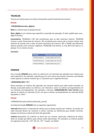 Excel – Informática – Prof. Márcio Hunecke
www.acasadoconcurseiro.com.br 19
TRUNCAR
Trunca um número para um inteiro removendo a parte fracionária do número.
Sintaxe
=TRUNCAR(núm;núm_dígitos)
Núm é o número que se deseja truncar.
Núm_dígitos é um número que especifica a precisão da operação. O valor padrão para num_
digits é 0 (zero).
Comentários: TRUNCAR e INT são semelhantes pois os dois retornam inteiros. TRUNCAR
remove a parte fracionária do número. INT arredonda para menos até o número inteiro mais
próximo de acordo com o valor da parte fracionária do número. INT e TRUNC são diferentes
apenas quando usam números negativos: TRUNCAR(-4,3) retorna -4, mas INT(-4,3) retorna -5,
porque -5 é o número menor.
Exemplos:
SOMASE
Use a função SOMASE para somar os valores em um intervalo que atendem aos critérios que
você especificar. Por exemplo, suponha que em uma coluna que contém números, você deseja
somar apenas os valores maiores que 5. É possível usar a seguinte fórmula:
=SOMASE(B2:B25;">5")
Nesse exemplo, os critérios são aplicados aos mesmos valores que estão sendo somados. Se
desejar, você pode aplicar os critérios a um intervalo e somar os valores correspondentes em
um intervalo correspondente. Por exemplo, a fórmula =SOMASE(B2:B5;"John";C2:C5) soma
apenas os valores no intervalo C2:C5, em que as células correspondentes no intervalo B2:B5
equivalem a "John".
Sintaxe
=SOMASE(intervalo;critérios;[intervalo_soma])
A sintaxe da função SOMASE tem os seguintes argumentos:
intervalo Necessário. O intervalo de células que se deseja calcular por critérios. As células em
cada intervalo devem ser números e nomes, matrizes ou referências que contêm números.
Espaços em branco e valores de texto são ignorados.
critérios Necessário. Os critérios na forma de um número, expressão, referência de célula,
texto ou função que define quais células serão adicionadas. Por exemplo, os critérios podem
ser expressos como 32, ">32", B5, 32, "32", "maçãs" ou HOJE().
 