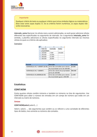 www.acasadoconcurseiro.com.br20
Importante
Qualquer critério de texto ou qualquer critério que inclua símbolos lógicos ou matemáticos
deve estar entre aspas duplas ("). Se os critérios forem numéricos, as aspas duplas não
serão necessárias.
intervalo_soma Opcional. As células reais a serem adicionadas, se você quiser adicionar células
diferentes das especificadas no argumento de intervalo. Se o argumento intervalo_soma for
omitido, a planilha adicionará as células especificadas no argumento intervalo (as mesmas
células às quais os critérios são aplicados).
Exemplos:
Estatísticas
CONT.NÚM
Conta quantas células contêm números e também os números na lista de argumentos. Use
CONT.NÚM para obter o número de entradas em um campo de número que estão em um
intervalo ou matriz de números.
Sintaxe
CONT.NÚM(valor1;valor2;...)
Valor1; valor2, ... são argumentos que contêm ou se referem a uma variedade de diferentes
tipos de dados, mas somente os números são contados.
 