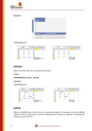 www.acasadoconcurseiro.com.br24
Exemplos:
=MÁXIMO(A1:C5)
MÍNIMO
Retorna o menor valor de um conjunto de valores.
Sintaxe
=MINIMO(núm1;núm2;...até 30)
Exemplos:
=MÍNIMO(A1:C5)
MAIOR
Retorna o MAIOR valor K-ésimo de um conjunto de dados. Por exemplo, o terceiro MAIOR
número. Possui 2 argumentos. O primeiro argumento é a matriz e o segundo é a posição em
relação ao maior número.
 
