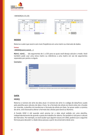 www.acasadoconcurseiro.com.br26
=MENOR(A1:C5;19)
MODO
Retorna o valor que ocorre com mais freqüência em uma matriz ou intervalo de dados.
Sintaxe
=MODO(núm1;núm2;...)
Núm1, núm2,... são argumentos de 1 a 255 para os quais você deseja calcular o modo. Você
também pode usar uma única matriz ou referência a uma matriz em vez de argumentos
separados por ponto-e-vírgula.
Exemplos:
DATA
HOJE()
Retorna o número de série da data atual. O número de série é o código de data/hora usado
pela planilha para cálculos de data e hora. Se o formato da célula era Geral antes de a função
ser inserida, a planilha irá transformar o formato da célula em Data. Se quiser exibir o número
de série, será necessário alterar o formato das células para Geral ou Número.
A função HOJE é útil quando você precisa ter a data atual exibida em uma planilha,
independentemente de quando a pasta de trabalho for aberta. Ela também é útil para o cálculo
de intervalos. Por exemplo, se você souber que alguém nasceu em 1963, poderá usar a seguinte
fórmula para descobrir a idade dessa pessoa a partir do aniversário deste ano:
 
