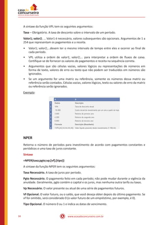 www.acasadoconcurseiro.com.br34
A sintaxe da função VPL tem os seguintes argumentos:
Taxa – Obrigatório. A taxa de desconto sobre o intervalo de um período.
Valor1; valor2; ... Valor1 é necessário, valores subsequentes são opcionais. Argumentos de 1 a
254 que representam os pagamentos e a receita.
•• Valor1; valor2;...devem ter o mesmo intervalo de tempo entre eles e ocorrer ao final de
cada período.
•• VPL utiliza a ordem de valor1; valor2;... para interpretar a ordem de fluxos de caixa.
Certifique-se de fornecer os valores de pagamentos e receita na sequência correta.
•• Argumentos que são células vazias, valores lógicos ou representações de números em
forma de texto, valores de erro ou texto que não podem ser traduzidos em números são
ignorados.
•• Se um argumento for uma matriz ou referência, somente os números dessa matriz ou
referência serão contados. Células vazias, valores lógicos, texto ou valores de erro da matriz
ou referência serão ignorados.
Exemplo:
NPER
Retorna o número de períodos para investimento de acordo com pagamentos constantes e
periódicos e uma taxa de juros constante.
Sintaxe
=NPER(taxa;pgto;vp;[vf];[tipo])
A sintaxe da função NPER tem os seguintes argumentos:
Taxa Necessário. A taxa de juros por período.
Pgto Necessário. O pagamento feito em cada período; não pode mudar durante a vigência da
anuidade. Geralmente, pgto contém o capital e os juros, mas nenhuma outra tarifa ou taxas.
Vp Necessário. O valor presente ou atual de uma série de pagamentos futuros.
Vf Opcional. O valor futuro, ou o saldo, que você deseja obter depois do último pagamento. Se
vf for omitido, será considerado 0 (o valor futuro de um empréstimo, por exemplo, é 0).
Tipo Opcional. O número 0 ou 1 e indica as datas de vencimento.
 