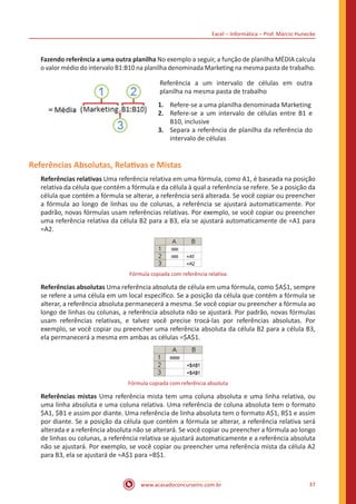 Excel – Informática – Prof. Márcio Hunecke
www.acasadoconcurseiro.com.br 37
Fazendo referência a uma outra planilha No exemplo a seguir, a função de planilha MÉDIA calcula
o valor médio do intervalo B1:B10 na planilha denominada Marketing na mesma pasta de trabalho.
Referência a um intervalo de células em outra
planilha na mesma pasta de trabalho
1.	 Refere-se a uma planilha denominada Marketing
2. 	 Refere-se a um intervalo de células entre B1 e
B10, inclusive
3. 	 Separa a referência de planilha da referência do
intervalo de células
Referências Absolutas, Relativas e Mistas
Referências relativas Uma referência relativa em uma fórmula, como A1, é baseada na posição
relativa da célula que contém a fórmula e da célula à qual a referência se refere. Se a posição da
célula que contém a fórmula se alterar, a referência será alterada. Se você copiar ou preencher
a fórmula ao longo de linhas ou de colunas, a referência se ajustará automaticamente. Por
padrão, novas fórmulas usam referências relativas. Por exemplo, se você copiar ou preencher
uma referência relativa da célula B2 para a B3, ela se ajustará automaticamente de =A1 para
=A2.
Fórmula copiada com referência relativa
Referências absolutas Uma referência absoluta de célula em uma fórmula, como $A$1, sempre
se refere a uma célula em um local específico. Se a posição da célula que contém a fórmula se
alterar, a referência absoluta permanecerá a mesma. Se você copiar ou preencher a fórmula ao
longo de linhas ou colunas, a referência absoluta não se ajustará. Por padrão, novas fórmulas
usam referências relativas, e talvez você precise trocá-las por referências absolutas. Por
exemplo, se você copiar ou preencher uma referência absoluta da célula B2 para a célula B3,
ela permanecerá a mesma em ambas as células =$A$1.
Fórmula copiada com referência absoluta
Referências mistas Uma referência mista tem uma coluna absoluta e uma linha relativa, ou
uma linha absoluta e uma coluna relativa. Uma referência de coluna absoluta tem o formato
$A1, $B1 e assim por diante. Uma referência de linha absoluta tem o formato A$1, B$1 e assim
por diante. Se a posição da célula que contém a fórmula se alterar, a referência relativa será
alterada e a referência absoluta não se alterará. Se você copiar ou preencher a fórmula ao longo
de linhas ou colunas, a referência relativa se ajustará automaticamente e a referência absoluta
não se ajustará. Por exemplo, se você copiar ou preencher uma referência mista da célula A2
para B3, ela se ajustará de =A$1 para =B$1.
 