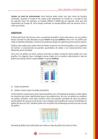 Excel – Informática – Prof. Márcio Hunecke
www.acasadoconcurseiro.com.br 39
Limites no nível de aninhamento Uma fórmula pode conter até sete níveis de funções
aninhadas. Quando a Função B for usada como argumento na Função A, a Função B será
de segundo nível. Por exemplo, as funções MÉDIA e SOMA são de segundo nível, pois são
argumentos da função SE. Uma função aninhada na função MÉDIA seria de terceiro nível, e
assim por diante.
GRÁFICOS
O Microsoft Excel não fornece mais o assistente de gráfico. Como alternativa, crie um gráfico
básico clicando no tipo desejado na guia Inserir do grupo Gráficos. Para criar um gráfico que
exiba os detalhes desejados, continue nas próximas etapas do seguinte processo passo a passo.
Gráficos são usados para exibir séries de dados numéricos em formato gráfico, com o objetivo
de facilitar a compreensão de grandes quantidades de dados e do relacionamento entre
diferentes séries de dados.
Para criar um gráfico no Excel, comece inserindo os dados numéricos desse gráfico em uma
planilha. Em seguida, faça a plotagem desses dados em um gráfico selecionando o tipo de
gráfico que deseja utilizar na guia Inserir, no grupo Gráficos.
1.	 Dados da planilha
2.	 Gráfico criado a partir de dados da planilha
O Excel oferece suporte para vários tipos de gráficos com a finalidade de ajudá-lo a exibir dados
de maneiras que sejam significativas para o seu público-alvo. Ao criar um gráfico ou modificar
um gráfico existente, você pode escolher entre uma grande variedade de tipos de gráficos
(como gráfico de colunas ou de pizza) e seus subtipos (como gráfico de colunas empilhadas ou
gráfico de pizza em 3D). Também pode criar um gráfico de combinação usando mais de um tipo
de gráfico.
Exemplo de gráfico de combinação que utiliza um tipo de gráfico de coluna e linha.
 