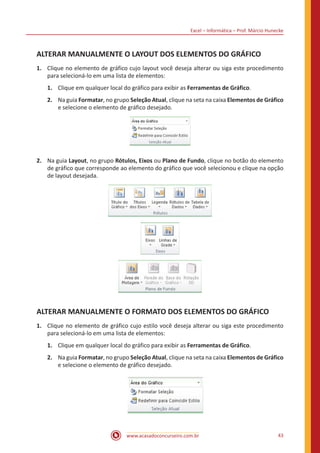 Excel – Informática – Prof. Márcio Hunecke
www.acasadoconcurseiro.com.br 43
ALTERAR MANUALMENTE O LAYOUT DOS ELEMENTOS DO GRÁFICO
1.	 Clique no elemento de gráfico cujo layout você deseja alterar ou siga este procedimento
para selecioná-lo em uma lista de elementos:
1.	 Clique em qualquer local do gráfico para exibir as Ferramentas de Gráfico.
2. 	 Na guia Formatar, no grupo Seleção Atual, clique na seta na caixa Elementos de Gráfico
e selecione o elemento de gráfico desejado.
2.	 Na guia Layout, no grupo Rótulos, Eixos ou Plano de Fundo, clique no botão do elemento
de gráfico que corresponde ao elemento do gráfico que você selecionou e clique na opção
de layout desejada.
ALTERAR MANUALMENTE O FORMATO DOS ELEMENTOS DO GRÁFICO
1.	 Clique no elemento de gráfico cujo estilo você deseja alterar ou siga este procedimento
para selecioná-lo em uma lista de elementos:
1.	 Clique em qualquer local do gráfico para exibir as Ferramentas de Gráfico.
2.	 Na guia Formatar, no grupo Seleção Atual, clique na seta na caixa Elementos de Gráfico
e selecione o elemento de gráfico desejado.
 