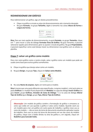 Excel – Informática – Prof. Márcio Hunecke
www.acasadoconcurseiro.com.br 47
REDIMENSIONAR UM GRÁFICO
Para redimensionar um gráfico, siga um destes procedimentos:
•• Clique no gráfico e arraste as alças de dimensionamento até o tamanho desejado.
•• Na guia Formato, no grupo Tamanho, digite o tamanho nas caixas Altura da Forma e
Largura da Forma.
Dica: Para ver mais opções de dimensionamento, na guia Formato, no grupo Tamanho, clique
em para iniciar a caixa de diálogo Formatar Área do Gráfico. Na guia Tamanho, é possível
selecionar opções para dimensionar, girar ou ajustar a escala do gráfico. Na guia Propriedades,
é possível especificar como você deseja mover ou dimensionar esse gráfico com as células na
planilha.
Etapa 7: salvar um gráfico como modelo
Para criar outro gráfico como o recém-criado, salve o gráfico como um modelo que pode ser
usado como base para outros gráfico semelhantes
1.	 Clique no gráfico que deseja salvar como um modelo.
2.	 Na guia Design, no grupo Tipo, clique em Salvar como Modelo.
3.	 Na caixa Nome do arquivo, digite um nome para o modelo.
Dica A menos que uma pasta diferente seja especificada, o arquivo modelo (. crtx) será salvo na
pasta Gráficos e o modelo ficará disponível em Modelos na caixa de diálogo Inserir Gráfico (na
guia Inserir, grupo Gráficos, Iniciador de Caixa de Diálogo ) e na caixa de diálogo Alterar
Tipo de Gráfico (guia Design, grupo Tipo, Alterar Tipo de Gráfico).
Observação: Um modelo de gráfico contém a formatação do gráfico e armazena as
cores que estão em uso quando o gráfico é salvo como modelo. Quando você usa
um modelo para criar um gráfico em outra pasta de trabalho, o gráfico novo usa as
cores do modelo — não as cores do tema de documento atualmente aplicadas à pasta
de trabalho. Para usar as cores do tema de documento em vez das cores do modelo
de gráfico, clique com o botão direito na área do gráfico e, em seguida, clique em
Redefinir para Coincidir Estilo.
 