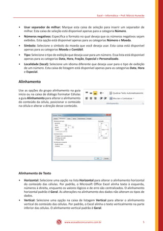 Excel – Informática – Prof. Márcio Hunecke
www.acasadoconcurseiro.com.br 5
•• Usar separador de milhar: Marque esta caixa de seleção para inserir um separador de
milhar. Esta caixa de seleção está disponível apenas para a categoria Número.
•• Números negativos: Especifica o formato no qual deseja que os números negativos sejam
exibidos. Esta opção está disponível apenas para as categorias Número e Moeda.
•• Símbolo: Selecione o símbolo da moeda que você deseja usar. Esta caixa está disponível
apenas para as categorias Moeda e Contábil.
•• Tipo: Selecione o tipo de exibição que deseja usar para um número. Essa lista está disponível
apenas para as categorias Data, Hora, Fração, Especial e Personalizado.
•• Localidade (local): Selecione um idioma diferente que deseja usar para o tipo de exibição
de um número. Esta caixa de listagem está disponível apenas para as categorias Data, Hora
e Especial.
Alinhamento
Use as opções do grupo alinhamento na guia
início ou na caixa de diálogo Formatar Células
a guia Alinhamento para alterar o alinhamento
do conteúdo da célula, posicionar o conteúdo
na célula e alterar a direção desse conteúdo.
Alinhamento de Texto
•• Horizontal: Selecione uma opção na lista Horizontal para alterar o alinhamento horizontal
do conteúdo das células. Por padrão, o Microsoft Office Excel alinha texto à esquerda,
números à direita, enquanto os valores lógicos e de erro são centralizados. O alinhamento
horizontal padrão é Geral. As alterações no alinhamento dos dados não alteram os tipos de
dados.
•• Vertical: Selecione uma opção na caixa de listagem Vertical para alterar o alinhamento
vertical do conteúdo das células. Por padrão, o Excel alinha o texto verticalmente na parte
inferior das células. O alinhamento vertical padrão é Geral.
 