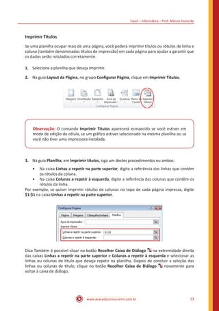 Excel – Informática – Prof. Márcio Hunecke
www.acasadoconcurseiro.com.br 53
Imprimir Títulos
Se uma planilha ocupar mais de uma página, você poderá imprimir títulos ou rótulos de linha e
coluna (também denominados títulos de impressão) em cada página para ajudar a garantir que
os dados serão rotulados corretamente.
1.	 Selecione a planilha que deseja imprimir.
2.	 Na guia Layout da Página, no grupo Configurar Página, clique em Imprimir Títulos.
Observação: O comando Imprimir Títulos aparecerá esmaecido se você estiver em
modo de edição de célula, se um gráfico estiver selecionado na mesma planilha ou se
você não tiver uma impressora instalada.
3.	 Na guia Planilha, em Imprimir títulos, siga um destes procedimentos ou ambos:
•• Na caixa Linhas a repetir na parte superior, digite a referência das linhas que contêm
os rótulos da coluna.
•• Na caixa Colunas a repetir à esquerda, digite a referência das colunas que contêm os
rótulos da linha.
Por exemplo, se quiser imprimir rótulos de colunas no topo de cada página impressa, digite
$1:$1 na caixa Linhas a repetir na parte superior.
Dica Também é possível clicar no botão Recolher Caixa de Diálogo na extremidade direita
das caixas Linhas a repetir na parte superior e Colunas a repetir à esquerda e selecionar as
linhas ou colunas de título que deseja repetir na planilha. Depois de concluir a seleção das
linhas ou colunas de título, clique no botão Recolher Caixa de Diálogo novamente para
voltar à caixa de diálogo.
 