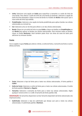 Excel – Informática – Prof. Márcio Hunecke
www.acasadoconcurseiro.com.br 7
•• Linha: Selecione uma opção em Estilo para especificar o tamanho e o estilo de linha de
uma borda. Para alterar o estilo de linha de uma borda já existente, selecione a opção de
estilo de linha desejada e clique na área da borda no modelo de Borda onde quiser que o
novo estilo de linha seja exibido.
•• Predefinições: Selecione uma opção de borda predefinida para aplicar bordas nas células
selecionadas ou removê-las.
•• Cor: Selecione uma cor da lista para alterar a cor das células selecionadas.
•• Borda: Clique em um estilo de linha na caixa Estilo e clique nos botões em Predefinições ou
em Borda para aplicar as bordas nas células selecionadas. Para remover todas as bordas,
clique no botão Nenhuma. Você também pode clicar nas áreas da caixa de texto para
adicionar ou remover bordas.
Fonte
Use as opções na guia Fonte para alterar a fonte, o estilo de fonte, o tamanho da fonte e outros
efeitos de fonte.
•• Fonte: Selecione o tipo da fonte para o texto nas células selecionadas. A fonte padrão é
Calibri.
•• Estilo da Fonte: Selecione o estilo da fonte para o texto nas células selecionadas. O estilo
de fonte padrão é Normal ou Regular.
•• Tamanho: Selecione o tamanho da fonte para o texto nas células selecionadas. Digite
qualquer número entre 1 e 1.638. O tamanho de fonte padrão é 11.
OBSERVAÇÃO: Os tamanhos disponíveis na lista Tamanho dependem da fonte selecionada e da
impressora ativa.
•• Sublinhado: Selecione o tipo de sublinhado que deseja usar para o texto nas células
selecionadas. O sublinhado padrão é Nenhum.
 