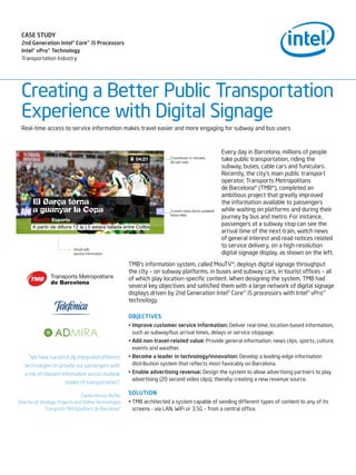 CASE STUDY
 2nd Generation Intel® Core™ i5 Processors
 Intel® vPro™ Technology
 Transportation Industry




 Creating a Better Public Transportation
 Experience with Digital Signage
 Real-time access to service information makes travel easier and more engaging for subway and bus users


                                                                                                 Every day in Barcelona, millions of people
                                                                                                 take public transportation, riding the
                                                                                                 subway, buses, cable cars and funiculars.
                                                                                                 Recently, the city’s main public transport
                                                                                                 operator, Transports Metropolitans
                                                                                                 de Barcelona* (TMB*), completed an
                                                                                                 ambitious project that greatly improved
                                                                                                 the information available to passengers
                                                                                                 while waiting on platforms and during their
                                                                                                 journey by bus and metro. For instance,
                                                                                                 passengers at a subway stop can see the
                                                                                                 arrival time of the next train, watch news
                                                                                                 of general interest and read notices related
                                                                                                 to service delivery, on a high-resolution
                                                                                                 digital signage display, as shown on the left.
                                                         TMB’s information system, called MouTV*, deploys digital signage throughput
                                                         the city – on subway platforms, in buses and subway cars, in tourist offices – all
                                                         of which play location-specific content. When designing the system, TMB had
                                                         several key objectives and satisfied them with a large network of digital signage
                                                         displays driven by 2nd Generation Intel® Core™ i5 processors with Intel® vPro™
                                                         technology.

                                                         OBJECTIVES
                                                         •	Improve	customer	service	information: Deliver real-time, location-based information,
                                                           such as subway/bus arrival times, delays or service stoppage.
                                                         •	Add	non-travel-related	value: Provide general information: news clips, sports, culture,
                                                           events and weather.
     “We have successfully integrated different          •	Become	a	leader	in	technology/innovation: Develop a leading-edge information
   technologies to provide our passengers with             distribution system that reflects most favorably on Barcelona.
   a mix of relevant information across multiple         •	Enable	advertising	revenue: Design the system to allow advertising partners to play
                                                           advertising (20 second video clips), thereby creating a new revenue source.
                        modes of transportation.”

                                  Carlos Alonso Nuñez
                                                         SOLUTION
Director of Strategy, Projects and Online Technologies   •	TMB architected a system capable of sending different types of content to any of its
               Transports Metropolitans de Barcelona*      screens - via LAN, WiFi or 3.5G – from a central office.
 