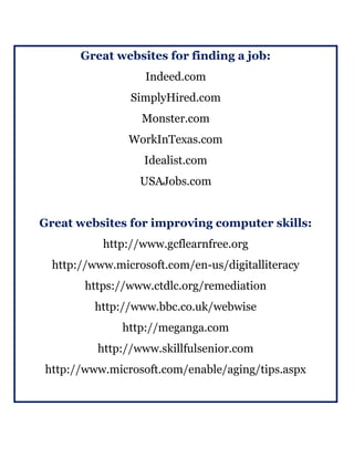 Great websites for finding a job:
Indeed.com
SimplyHired.com
Monster.com
WorkInTexas.com
Idealist.com
USAJobs.com
Great websites for improving computer skills:
http://www.gcflearnfree.org
http://www.microsoft.com/en-us/digitalliteracy
https://www.ctdlc.org/remediation
http://www.bbc.co.uk/webwise
http://meganga.com
http://www.skillfulsenior.com
http://www.microsoft.com/enable/aging/tips.aspx
 