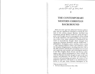 :zJiI UI
.j JJ >Jl
LiILI iJ s)LJi
I
THE CONTEMPORARY
WESTERN CHRISTIAN
BACKGROUND
About ten years ago* the influential Christian lihiloso
pher and one regarded by Christians as among the fore
most of this century, Jacques Maritain, described how
Christianity and the Western world were going through a
grave crisis brought about by contemporary events arising
out of the experience and understanding and interpreta
[ion of life in the urban civilization as manifested in the
trend of neo-modernist thought which emerged from
among the Christians themselves and the intellectuals —
philosophers, theologians, poets, novelists, writers, artists
— who represent Western culture and civilization.’ Since
the European Enlightenment, stretching from the 17th to
the 19th centuries, and with the concomitant rise of reason
and empiricism and scientific and technological advances
in the West, English, Dutch, French and German philo
sophers have indeed foreshadowed in their writings the
crisis that Maritain described, though not quite in the same
manner and dimension, for the latter was describing in
conscious and penetrating perception the events of con
temporary experience only known as an adumbrated pre
diction in the past. Some Christian theologians in the
* This was written in 1976.
1 See his Le Paysan de Ia Garonne, Paris, 1966.
1
 