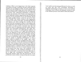 traditions. What is now happening is that these separate ‘God’ itself is now becoming problematic for them, to such
and indeed mutualh conflicting concepts, artificially fused an extant that they even contemplate discarding it
together into an ambiguous whole, are each coming apart, altogether and leaving it to history to coin a new name for
thus creating the heightening crisis in their belief in a God connoting a more relevant and adequate concept to refer
which has already been confused from the very beginning, to the ultimate presence and reality in which they believe.
Furthermore they understand Christianity as historical,
aiid since the doctrine of the Trinity is an integral part of
it, their difficulty is further augmented by the necessity that
whatever be the formulation of any new Christian theism
that might possibly emerge, it must be cast in the Trini
tarian crucible. The notion of person in the Augustinian
concept of the Trinity is left vague, and although Boethius
and Aquinas and others through the centuries till the
present time have attempted to define it, the problem, like
the Gordian Knot, has naturally become more complicated
and elusive. In spite of their concession that very real
limitations inhere in Hellenism and that modern Western
culture has transcended Scholasticism, they argue that,
rather than succumb to the philosophical reduction of
God to a mere concept, or to a vague and nebulous pre
sence, the vagueness of their early predecessors must be
interpreted as indicating the direction in which ‘develop
ment’ is to be pursued. In this way the Hellenic thought
structure is conveniently made to appear as ‘open ended’
and not ‘closed’ or impeding ‘development’, so that it
might readily be adapted to the equally ‘open ended’
Christian theism that may be envisaged from time to time
as human ‘evolution’ in line with historical ‘development’
demands. Thus as long as God is conceived of as Three of
Something it would always allow for future change with the
changing world in a relativistic fashion; and this relativism
allows time believer to be free to conceive whatever notion
of God fancies him most, that is the scriptural, or the
patristic (hellenic), or the mediaeval (scholastic), or the
modern (existential?) in such wise that it also allows him or
her to align with ‘contemporary experience’, which is
historically minded. Aside from this and because of the
problematic nature of their concept of God, the very name
12 13
 