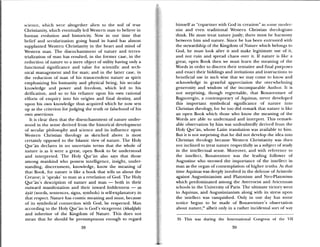 SC1CII(e, whih were altogether alien to the soil of trite
Christianity, which eventually led Western man to believe in
human evolution and historicity. Now in our time that
belief and secularization going hand in hand has almost
supplanted Western Christianity in the heart and mind of
Western man. The disenchantment of nature and terres
trialization of inaii has resulted, in the former case, in the
reduction of nature to a mere object of utility having only a
functional significance and value for scientific and tech
nical management and for man; and in the latter case, in
the reduction of man of his transcendent nature as spirit
emphasizing his humanity and physical being, his secular
knowledge and power and freedom, which led to his
deification, and so to his reliance upon his own rational
efforts of enquiry into his origins and final destin and
upon his own knowledge thus acquired which he now sets
up as the criterion for judging the truth or falsehood of his
own assertions.
It is clear then that the disenchantment of nature under
stood in the sense derived from the historical development
of secular philosophy and science and its influence upon
Western Christian theology as sketched above is most
certainly opposed to the Islamic view of nature. The Holy
Qur’ãn declares in no uncertain terms that the whole of
nature is as it here a great, open Book to be understood
and interpreted. The Holy Qur’an also says that those
among mankind who possess intelligence, insight, under
standing, discernment, knowledge, know the meaning of
that Book, for nature is like a book that tells us about the
Creator; it speaks’ to man as a revelation of God. The Holy
Qur’an’s description of nature and man — both in their
outward manifestation and their inward hiddenness — as
ayat (words, sentences, signs, symbols) is self.explanatory in
that respect. Nature has cosmic meaning and must, because
of its symbolical connection with God, be respected. Man
according to the Holy Qur’an is God’s vicegerent (khalifah)
and inheritor of the Kingdom of Nature. This does not
mean that he should be presumptuous enough to regard
himself as copartmier with God in creation” as sonic inudcr
nist and even tiaditional Western Christian theologians
think. He must treat nature justly; there must be hai niony
between him and nature. Since he has been entrusted with
the stewardship of the Kingdom of Nature which belongs to
God, he must look after it and make legitimate use of it,
and not ruin and spread chaos over it. If nature is like a
great, open Book then we must learim the meaning of the
Words in order to discern their tentative and final purposes
and enact their biddings and invitations and instructions to
beneficial use in such wise that we may come to know and
acknowledge in grateful appreciation the overwhelming
generosity and wisdom of the incomparable Autlmr. it is
not surprising, though regrettable, that Bonaventure of
Bagnoregio, a contemporary of Aquinas, never developed
this important symbolical significance of nature into
Christian theology, for he too did remark that nature is like
an open Book which those who know the meaning of the
Words are able to understand and interpret. This remark-
able observation by him was undoubtedly derived Ironi the
Holy Qur’an, whose Latin translation was available to hini.
But it is not surprising that he did not develop the idea into
Christian theology because Western Christianity was then
not inclined to treat nature respectfully as a subject of study
in the intellectual sense. Moreover, and with reference to
the intellect, Bonaventure was the leading follower of
Augustine who stressed the importance of the intellect in
man as the organ of contemplation of higher truths. At that
time Aquinas was deeply involved in the defense of Aristotle
against Augustinianism and Platonism and Neo-Platonism
which predominated among the Averroeist and Avicennan
schools in the University of Paris. The ultimate victory wenE
to Aquinas, and Augustinianism along with its stress upon
the intellect was vanquished. Only in our day has some
notice begun to be made of Bonaventure’s observation
about nature,35 albeit only in a rather incidenial sort of way
35 This was during the International Congress of the Vii
38 39
 