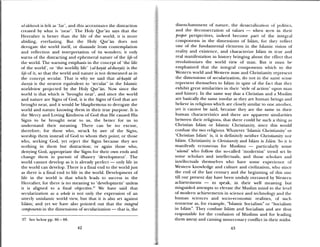 afakhirah is lelt as ‘fai ‘, and this accentuates die distraction
created by what is ‘neat’. The Holy Qur’an says that the
Hereafter is better than the life of the world; it is niore
abiding, everlasting. But the Holy Qur’an does not
derogate the world itself, or dissuade from contemplation
and reflection and interpretation of its wonders; it only
warns of the distracting and ephemeral nature of the life of
the world. The warning emphasis in the concept of ‘the life
of the world’, or the worldly life’ (al-.iayat al-dunya) is the
life of it, so that the world and nature is not demeaned as in
the concept secular. That is why we said that al-iayat al
dunyä is the nearest equivalent to ‘secular’ in the Islamic
woridview projected by the Holy Qur’an. Now since the
world is that which is ‘brought near’, and since the world
and nature are Signs of God, it is the Signs of God that are
brought near, and it would be blasphemous to derogate the
world and nature knowing them in their true purpose. It is
the Mercy and Loving Kindness of God that He caused His
Signs to be bi ought near to us, the better for us to
understand their meaning. There can be no excuse,
therefore, for those who, struck by awe of the Signs,
worship them instead of God to whom they point; or those
who, seeking God, yet reject the Signs because they see
nothing in them but distraction; or again those who,
den) ing God, appropriate the Signs for their own ends and
change them in pursuit of illusory ‘development’. The
world caimnot develop as it is already perfect — only life in
the world can develop. There is a final end to the world just
as there is a final end to life in the world. Development of
life in the world is that which leads to success in the
Hereafter, for there is no meaning to ‘development’ unless
it is aligned to a final objective.37 We have said that
secularization as a whole is not only the expression of an
utterly unislantic world view, but that it is also set against
islam; and yet we have also pointed out that the integral
components in the dimensions of secularization — that is, the
37 See below pp. 86 — 88.
disenchantment of nature, the desacralization of politu s,
and the deconsecration of values — when seen in their
proper perspectives, indeed become part of the ilitegi al
components in the dimensions of Islam, for they reflect
one of the fundamental elements in the Islamic vision of
reality and existence, and characterize Islam in true and
real manifestation in history bringing about die effect that
revolutionizes the world view of man. But it Iliust be
emphasized that the integral components which to the
Western world and Western man and (Thristianit repmeseiil
the dimensions of secularization, do not in the same sensc
represent themselves to Islam in spite of time fact that the)
exhibit great similarities in their ‘style of action’ upon maim
and history. In the same way that a Christian and a Muslim
are basically the same insofar as they are huimian beings and
believe in religions which are closely similar to one another.
yet it cannot be said, because they are the same iii their
human characteristics and there are apparent siimiilarities
between their religions, that there could be such a thing as
Christian islam or Islamic Christianity, since this would
confuse the two religions. Whatever Islamic Christianity’ or
‘Christian Islam’ is, it is definitely neither Cliristiamuity nor
Islam. Christianity is chrisliaoicv and Islam is Islam. So it is
manifestly erroneous for Muslinis — particularly some
ulamã’ who follow the so-called ‘modernist’ trend set by
some scholars and intellectuals, and those scholars and
intellectuals themselves who have some experience of
Western knowledge and culture and civilization, who since
the end of the last century and the beginning of this one
till our present day have been unduly overawed by ‘Vestermm
achievements — to speak, in their well meaning but
misguided attempts to elevate the Muslim mind to time leel
of modern achievements in science and technology and tile
human sciences and socio-economnic realities, of such
nonsense as, for example, “islamic Socialism” or “Socialism
in islam”. They confuse Islam and Socialism amid ai e thus
responsible for the confusion of Muslims amid for leading
them astray and causing unnecessary conflict in their midst.
42 43
 