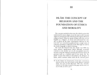 III
ISLAM: THE CONCEPT OF
RELIGION AND THE
FOUNDATION OF ETHICS
AND MORALITY
The concept couched in the term din, which is generail>
understood to mean religion, is not the same as the concept
religion as interpreted and understood throughout Western
religious history. When we speak of Islam and refrr to it in
English as a ‘religion’, we mean and understand by it the
din, in which all the basic connotations inherent in the
term din4 are conceived as gathered into a single unity of
coherent meaning as reflected in the Holy Qur’an and in
the Arabic language to which it belongs.
The word din derived from the Arabic root DYN ha
many primary siguifications which although seciniligly
contrary to one another are yet all conceptually intercon
nected, so that the ultimate meaning derived 1mm them all
presents itself as a clarified unity ol the ‘s hole. B the
ho1e’ I mean that which is (1escrihe( as the Religion ui
Islam, hich contains within itself all the rele ant
40 In this chapter my interpretation of the basic COIlflOLttiOilS
inhei ent in the term din is based on Ibn Manzur’s standard
classic, the Lian al—’Arnb (Beyt outhi, 1 68, l5.) , hereafier
cited as íA. For what is stated in this page and the next, ee
vol. 13: lm6, col. 2-171, col. 2.
51
 