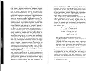 build or to /ound cities: to civilize, to refine and to humanize,
from which is derived another term: tamaddun, meaning
civilization and refinement in social culture. Thus we derive
from the primary signification of being in a state of debt
other correlated significations, such as: to abase oneself to
serve (a master), to become enslaved; and from another such
signification of judge, ruler and governor is derived meanings
which denote the becoming mighty, powemful and strong, a
master, one elevated in rank, and glorious; and yet further, the
meanings: judgement, requital or reckoning (at some appoint
ed time). Now the very notion of law and order and justice
and authority and social cultural refinement inherent in all
these significations derived from the concept din must
surely presuppose the existence of a mode or manner of
acting consistent with what is reflected in the law, the order,
the justice, the authority’ and social cultural refinement — a
mode or manner of acting, or a state of being considered as
normal in relation to them; so that this state of being is a state
that is customary or habitual. From here, then, we can see
the logic behind the derivation of the other primary
signification of the concept din as custom, habit, disposition or
natural tendeny. At this juncture it becomes increasingly
clear that the concept din in its most basic form indeed
reflects in true testimony the natural tendency of man to
form societies and obey laws and seekjust government. The
idea of a kingdom, a cosmopolis, inherent in the concept din
that rises before our ‘vision is most important in helping us
attain a more profound understanding of it, and needs be
reiterated here, for we shall have recourse to it again when
we deal with the religious and spiritual aspects of man’s
existential experience.
I hae thus far explained only in cursory manner the
basic concept of din, reducing the various connotations to
four primary significations and showing their mutual actual
and primary conceptual connections, in the context of
human ‘secular’ relations. In the religious context, that of
the relationship between man and God, and what God
approves of man’s relations with his fellow-men, the
primary significations, while maintaining their basic
meanings, nevertheless undergo profound synthesis and
intensification at once true to the experience described
and to the description of the Religion of Islam as the objec
tive faith, beliefs and practices and teachings experienced
and lived by each and every member of the Muslim Coin
munity as well as by tile Community as a whole.
How can the concept of being indebted be explained in the
religious and spiritual context? — one may ask; what is the
nature of the debt?, and to whom is the debt owed? We
answer that man is indebted to God, his Creator and
Provider, for bringing him into existence and maintaining
him in his existence. Man was once nothing and did not
exist, and now he is:
aJ,
LaL, &LW L
L.>J L.1 Il L1i.a,
:tJJl jI JJ JJ
Man We did create from a quintessence of lay;
Then We placed him as a drop of spem iii in a phuc of
rest, firmly fixed;
Then We made the sperm into a clot of congealed
blood; then of that clot We made a lump; then ‘%e
made out of that lump bones and clothed the bones
with flesh; then We de eloped out of it another
creature. So blessed be God, the Best to create!’
The man who ponders seriously’ his origin will i ealiie that a
few decades ago he did not exist, and the wliolc of
mankind now existing neither existed nor knew of their
possible present existence. The same truth applies to all
ages of man from the beginnings of his existence in time.
44 Al-Mu ‘minun (23): 12-14.
54
 