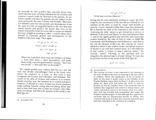 So natitralI lie ssho ponders thus siiu erely knows intu
itively that his sense of being indebted for his creation and
existeilce cannot really be directed to his parents, for he
knows equally well that his parents too are subject to the
same process by the same Creator and Provider. Man does
not himself cause his own growth and development from
the state ol a clot of congealed blood to the one that now
stands mature and perfect. He knows that even in his
mature and perfect state he is not able to create for himself
his sense of sight or hearing or other — and let alone move
himself iii conscious growth and development in his
helpless embryonic stage. Then again:
‘ - I
IL
‘‘lien th Lord drew forth from the Cliildreii of Adam
— from their loins — their descendents and made
them testify concerning themsehes (saing>: “Am I not
your Lorcl’ — the said:”èa! we do testif’!”
1lie rightly guided man realizes that his ery self, his
soul, has already acknowledged God as his Lord, even
belore his existence as a man, so that such a man
recognizes his Creator and Cherisher and Sustainei The
nature of the debt of creation and existence is so tremen—
douslv total that man, the moment he is created and given
existence, is already’ in a state of utter loss, for he possesses
really nothing himself, seeing that ever thing about him
and in him and from him is is hat the Creator owns Who
owns everything. And this is the purport of the words in the
Holy Qur’ãn:
-15 -tl-A’ià/(7);172.
‘Vet fly man is in loss (khuxrin) ‘,
Seeing that he owns absolutely nothing to ‘Icpa) his debt,
except his own onsciousnexs of the lact that h h him,w IJ tin’ veo
substance of the debt, so must he ‘repay’ with hiinsdf, so
must he ‘return’ himself to Him Who owns him absolutely.
He is himself the debt to be returned to the Owmici and
‘returning the debt’ means to gi1Je himself ub in service, oi
khidmah, to his Lord and Master; to abase hinmself before I liiii
— and so the rightly guided man smcerely and consciously
enslaves himself for the sake of God in order to fulfIll I us
Commands and Prohibitions and Ordinances, miid thus to
live out the dictates of His Law. The concept ol ‘return’
alluded to above is also evident in the conceptual structure
of dzn,ftr it can and clues indeed mean, as I will elaborate
in due course, a ‘return to mail’s inherent nature’, the
concept ‘nature’ referring to the spiritual and not
altogether the physical aspect of mn’s being. It lutist also
be pointed out that in tIme words of the Holy Qur’an:
46 Al-irz(1O3):2.
47 The concept of return is also e>pressed in the nleaiiiii a
time term uwwida in the Sense of returning to the past. that is.
to tradition. Hence the sigmnhicatiomi of din as ustc,nI or
habit. In this sense it means return to the tradition oh thu
Prophet Ibrãhiin (upon whotit be Peace ) Iii this cmlit-cuoli
please see above p.54 and below, pp. 61-65. It mntmsr be
pointed out that by ‘tradition’ here is not meant the kind ot
tradition that originated and evolved in h unmait hist r and
culttim e and had its source in time humnait mind. It is rathium
what God has revealed and conimanded amid taught I lb
Prophets and Messengers, so that although they appeared in
successive and yet unconnected periods in Iusmoiy, they
conveyed and acted as if what they conveyed and acted upon
had been embodied in the continuity of a tradition.
57
 