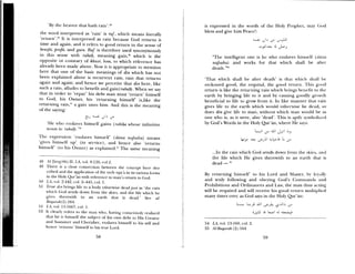 •By the heaven that Itath raii1.ls
the word interpreted as ‘rain’ is raj’, which means literally
‘return’.4 It is interpreted as rain because God returns it
time and again, anti it refers to good return in the sense of
benefit, /irofit, and gain. Raf is therefore used synonymously
in this sense with rabah, meaning gain,° which is the
opposite or contrary of khu.si; loss, to which reference has
already been made above. Nos it is appropriate to mention
here that one of the basic meanings of din which has not
been explained above is recurrent rain, rain that returns
again and again; and hence we perceive that din here, like
such a raimi, alludes to benefit and gain ( rabat). When we say
that in order to ‘repay’ his debt man must ‘return’ himself
to God, his Owner, his ‘returning himself’ is,like the
returning raiii,1 a gain unto him. And this is the meaning
of the saying:
lie who enslaes himself gaimis (rubi’ia whose infinitive
i maun is: inbalt)
11w expression ‘risslaves himself’ (dana na/.sahu) means
•gi es himself up’ (in service), and hence also ‘returns
himself’ (to his Owner) as explained. The same meaning
IS fI-iauzq(hG:ll; LA, ol. 8:120, col.2.
49 Theme is a close conneciion between the concept here des—
cubed amid time application of tilt’ verb laja in its various forms
iii the 1 Im k Qur’an with relereilce to man’s ret urn to God.
50 IA, vol 2:442, col. 2—445, col. 1.
51 Ti ue dii bmiimgs lift to a body otherwise dead just as ‘the main
v loch (sod sends down from time skies, and time life s hich he
es thmeress ith to an earth that is (lead.’ Sec (LI
Baqa;ah(2) :164.
52 LA. sot. 13:1667, (Ol. 1.
53 Ii clearl reters to the man who, has ing consciously realited
that lie is lumseif time subject of his own debt to I us Creator
and Sustainer and Cherisher, enslaves himself to his self and
hemire ‘returns hnmasell to his true Lord.
is expressed in the words of time Holy Pi-ophiet. may God
bless and give him Peace!:
“The intelligent one is he who enslaves himself (auna
rmaJsahu) and works for that which shall be after
death.” ‘
‘That siiicli shall be alter death’ is that sshichi hahl be
reckoned good, the requital, the good return. ‘1 his good
return is like the returning rain which brings benefit to the
earth by bringing life to it and by causing goodl growth
beneficial to life to grow from it. In like manner that rain
gives life to the earth which would otherwise be dead, so
does din give life to man, without which man would be as
one who is, as it were, also ‘dead’. This is aptly sysmiboliiel
by God’s Wt)rds iii the Holy Qur’an, where He says:
j 55
.In the rain which God sends dow mm I romil the skius. iid
the life which He gives therewith to an earth that is
dead —
By returning himself’ to his Lurch and Master, b lox aik
and truly Ibllowing and obeying God’s Commands and
Prohibitions and Ordinances and Law, the man thus St ting
will be requited and will receive his good ictitril multiplied
many dines over, as God say’s in the Holy Qur’an:
L_ L .JJI
54 LA, vol. 13:169, cot. 2.
55 .41-&iqaruh (21:164
59
 