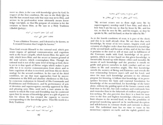 11101 C 50, tlieii, is the ase ‘ itli knowledge gi en by God. In
respc t of the first condition, He says in the Holy Qur’an
that He has created man only that man may serve Him, and
service in its profoundest sense ultimately means know
ledge (ma ‘riJáh), so that His purpose of creation is for the
creature to know Him, as He says in a Holy Tradition
(Hadith Quthiyy):
I 1 I
-*
“I was a Hidden Treasure, and 1 desired to be known, so
I created Creation that I might be known.”
Thus God reveals Himself to the rational soul, which pos
sesses organs of spiritual communication and cognition
such as the heart (al—qaib), which knows Him; the spirit (al—
ruz), which loves Him; and the secret or inmost ground of
the soul (al-nil), which contemplates Him. Though the
rational soul is not of the same level of being as God, there
is yet in it that spark of Divine origin which makes it pos’
sible for it to receive communication from above and to
have cognition of what is received; and from this se derive
analogy for the second condition. In the case of the third
condition, we say that man approaches God by sincere
submission to His Will and absolute obedience to His Law;
b conscious realization in himself of His Commands and
Prohibitions and Ordinances, and by performance of acts
of devotion and supererogatory worship approved by Him
and pleasing unto Him, until such a man attains to the
station iii which I us trust and friendship may be conferred
upon himim by means of knowledge given as a gift of grace to
him fur whom He has created the capacity to receie
corresponding to the knowledge given. Thus His words in a
Holy Iradition:
-
I
--_,
I
“My servant ceases not to draw nigh unto Me by
supererogatorv orship until I lue himii; and when I
love him I am his ear, so that lie beams b Me, and his
eye, so that he sees by Me, and his tongue, so that he
speaks by Me, and his hand, so that he takes b) Me”
As to the fourth condition of trust, it i5 part oh tiw thud,
and this is iii itself already cleam. We see then that such
knowledge, by virtue of its very miami e, imparts truli and
certainty of’ a higher order than that obtained in km wledge
of the second kind; and because of this, and of the fact diat
it pertains to the soul or self of man and its hhlfilmnelkt of
the Covenant made with God, knowledge of its prere
quisites, vhicli is in fact based on this given kmiuiledge, is
inextricably bound up with Islamic ethics and niorality. By
means of such kmwledge and the practice it entails we
guide amid govern ow selves in daily conduct and set our
alues in lifr and ourselves aright. The first knowledge
un cils the mystery of Being and Existence and reveals the
true relationship between milan’s sell and his Lord, aiicl
since fur man such knowledge pertains to (lie mtltiniatc’
purpose for knowing, it follows that knowledge of its pm ere
c1uisites becomes the basis and essential foundation for
knowledge of the second kind, for knowledge of time lanem
alone, without time guiding spirit of the forinem, cannot trub
lead man in his life, but only confuses and confounds him
amid enmeshes him iii the labym imith of endless and ptLI’posi’—
less seeking. We also perceive that theme is a limit Iui iiiam
e elm to time first and highest knolt’dge: whereas mm such
limit obtains in the second kind, so that the possibility ot
perpetual waiiderimig spurted on by intellectual decepw)mm
and selLdelusion in constant doubt and curiosity is always
real. The individual man has no time to ,as1e jim lus
momentary sojourn on earth and the iightly guided one
82
 