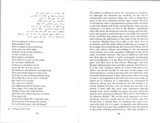 Their similitude is that of a man
Nho kindled a fire;
When it lighted all around him,
God took away their light
And left them in utter darkness.
So the could not see.
Deaf dumb, and blind,
They will not return (to the path).
Or (another similitude)
Is that of a rain-laden cloud
Fi oni the sky: in it are zones
Of darkness, and thunder and lightning:
They press their fingers in their ears
lo keep out the stunning thunder—clap,
The hue the are in terror ol death.
But God is ever round
The rejecters of Faith!
1 he lightning all but snatches auay
Their sight; every tunic the light
(Helps) them, they walk therein,
And when the darkness grows on them,
They stand still.
And if God willed, lie could take away
Their fiiculty of hearing and seeing;
For God hath pouer over all tllings.8b
86 J1-Baqaruh (2): 17—20.
The Islamic worldiew is not to be construed as a duahsin,
for although two elements are involved, yet the one is
independent and subsistent while the other is dependent
upon it; the one is absolute and the other relative; the one
is real and the other a manifestation of that reality. So there
is only one Reality and Truth, and all islamic alues pertain
ultimately to It alone, so that to the Muslim, ilidividimall
and collectively, all endea our towards change and develop
ment and progress and perfection is invariably determined
by the worldview that projects the vision of the One Realm
and confirms the affirmation of the same Truth. In this wa
in practice Muslims have been able to live their lives in
accordance with the belief without suffering any change to
be wrought that would disrupt the harmon of lsLtm and of
their own selves; without succumbing to the devastating
touch of time, nor to the attendant challenges in the vicissi
tudes of worldly existence. The man of Islam has with him
the Holy Qur’an which is itself unchanged, unchanging
and unchangeable; it is the Word of God resealed in com
plete and final form to His Chosen Messenger and Last
Prophet Mubammad (may God bless and gie him Peace!).
it is the clear Guidance which he carries with him e cr -
where, not merely literally so, but more in his tongue and
niind and heart, so that it becomes the ver vital force that
moves his human frame, I have said earlier, when referring
to man’s contemplation of his self, how every man is like an
island set in isolation in a fathomless sea enveloped by
darkness, saying that the loneliness his self knows is so
utterly absolute because even he knows not his self coin
pletely. I must add that such utter loneliness basically
springs from man’s inability to answer his owli persistent
ageless inner question to himself: “‘vVlio am I?” and “What is
my ultimate destiny?” We say that such experience of utter
loneliness, howe er, assails only the heart of the mnaii ho
denies God, or doubts Him, or repudiates his soul’s (o e—
nant with c;od; for it is, again, recognition and affirmation
of that same Covenamit that established fbr mami his identity
in the order of Being and Existence. The man of Islam —
-dJ .. .S L L
. :W j
‘
L5 ‘
,i L,J
..,i I,, LsI j
. L. LJ U .dJ I,
J L L.L’ L_I
--.—-
J.j Ji JjI SI
)‘,: -
. .U I L I
89
 