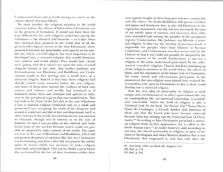 1 iiiulersiaiid theiii aini as I will attempt to toiiey in tli
(tilSOlV sketch tlult 110 Ioll( )WS.
We must visualize the religious situation iii tilt world
( iltilliCs bctoie die a(Ivent of Islaiii when Clirisuanitv was
iii the ptocess of formation, It would not have been the
least dtfhcult for the eatly ieiigious authorities among the
( hi istiaus — the thinkers and theorists — to realize when
the’ assessed their position iii the sori(l that of all the
great world religions known at the dine Christianity alone
possessed not only the potentiality and capacity to become,
like the others, a w (>1 Id religion, but more important to be
de eloped iii to a u ,ni’’r,sa/ religion that would dominate
ovur lialloils aml world affairs. Thc would hae clearh
seu. gazing tsith their mind’s eye upon the ista of or1d
iehgious kiio4sn at the time, that neither Judaism, Hor
Loroastriaiiisni, i nir I lii iduism and Buddhism, nor Conftt—
Ciallisni could ill 1.ct dee1op into a world force as a
universal religion. ludee(l at that tiiiie these religions had
already existed niany centuries befot e the new religion,
and none of them went beyond the confines of their own
nations aiRl cultures and worlds, but remained as if
iilsulate(l ‘.ithnl their owil domains and spheres of influ
ence in the 1)eriplleral regions that surrounded them. This
was truly so by virtue of the fact that in the case ofJudaism
it was a national i eligion restricted only to a small and
persec uted mace occup ing the lands of the diaspoi a; and
as such it could not and did ill tact aim disseiniaiate itself to
other tiattoils of tile world. Zoroastriauism too was national
in charactei, though not in essence as in the case of
}u(LaislIi, in that it was peculiar to the cultural and tradi—
tioaial traits of the ancient Persians which could aiot pos
sibly I >e adopted hr other nations of tile world. 11w same
was true in tile case of Fliijduism and Buddhism, which did
not possess doctrines of salvation like the One Christianity
s as tormiiiaung, and hence they did not possess tile salvific
spirit of minion uhich was Iiecessarv to make religion
11111 ei’sahlV aekn w ledged. This was no doubt a great factor
that ac owned for the fact of their insulation within their
owii regions in spite of thei i long pi cexisk we ( onlpcnaI 1
with the others. No doubt Buddhism did spread to (liiiia
and Japan and Southeast Asia, as also did Hindiusin ill tue
region last mneiitioiied, but this Was not necessanl i)ecailse
of ally sahific spirit of mission; and moreover tin ii intlil
ence extended only among the peoples of tite peripheial
regions. Confucianism, like judaisni, sas likewise a Ilatlo—
nal religion. in this case tile worship of ancestors iiiadu it
impossible for peoples other than Chinese to be ollie
Confucians, and Confucianism WdS thus nieant only for time
Chinese so that it too could not possibh be adopted by tin
ariotls nations of tile world. Furthermore it was 1101 a
religioii jil the sense understood l)artLcul1rl i) the .idhc
I cuts of revealed religions. Thus ill this brief summing up
of the religious sittiatioji in the woild bcfbre tile advent of
lslamn, and the assessment of’ tiìe future role of Ciimisnanity,
the astute minds and self-conscious perception of the
pioneers of tile new religion must indeed have realized the
tremendous role open to Christianity in that it alone could
de chop into a universal religion.
Now the very idea of universality in religion is itself
unique and revolutionary in its effect upon intnlaal lite, lot
110 cosmopolitan life, 110 universal citizenship, is possible
and conceivable unless tile God of religion is also a
Universal God. In his book The Ancient Cit’, Nunia I)euis
Fustel de Coulanges, a French thinker and histuriami of
ideas, saxs that the Greek pulis never became tmiveisal
because what was missing was the Uaiiersal God of Chris
tianity.’°° Accordmg to him Christianity preached a unicr—
sal religion from its first appearance, for it called to the
whole human race.°1 In reality however, and according to
our view, the idea of universality in religion, in spite of tile
claim of theologians arid other Western thinkers that it was
Christianity that origiHated it, and that only aftea the
99 New York, 1956; see Book III, chapters 3—5.
lou Ibid., p. 151.
101 Ibid., p. 391.
9()
 