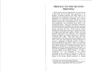 PREFACE TO THE SECOND
PRINTING
Almost twenty years have elapsed since the first printing
of this book, but the seminal ideas pertaining to the
problem of Muslim education and allied topics of an
intellectual and revolutionary nature, such as the idea of
islamization of contemporary knowledge and a general
definition of its nature and method, and the idea of the
Islamic University, the conceptualization of its nature and
final establishment, were formulated much earlier in the
mid-nineteen-sixties. They were formulated, elaborated,
and disseminated here in Malaysia and abroad in academic
lectures and various conferences and more than 400 public
lectures, and were born out of the need for creative
thinking and clarification of the basic concepts based upon
the religious and intellectual tradition of Islam, and upon
personal observation and reflection and conceptual
analysis throughout my teaching experience in Malaysian
universities since 1964. These ideas have also been
communicated to the Islamic Secretariat in Jeddah in early
1973, at the same time urging the relevant authorities to
convene a gathering of reputable scholars of Islam to
discuss and deliberate upon them.1 There is no doubt that
these ideas have been instrumental in the convening of the
First World Conference on Muslim Education held at
Mekkah in early 1977, where the substance of Chapter V of
this book was published in English and Arabic and read as
a keynote address at the Plenary Session.2 In 1980, a
commentary of a few paragraphs of that Chapter
pertaining to the concept of education in Islam was
presented and read as a keynote address at [he Plenar)
Session of the Second World Conference on Muslim
1 Document sent to the Secretariat dated 15 May 1973.
2 On April 3, 1977 (see the Conference Book, King Abdul Aziz University,
Jeddah and Mecca al-Mukarramah, 1397/ 1977, pp. 35 and 37).
 