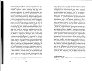 of th stmics hetxseeii Ronie and Constantinople; the one
moulding itself mm r and more into the forms of the
Western Em opean cultural ti aditions and the ot.hei
assuming its Byzantine identity. Apart from the iniluences
s hich ‘a ci t (led) ilito the religion of the West, Islam also
caused reolutionarv changes in the linguistic, sodal.
cultural, political and economic aspects of Western life.
Muslim centers of lear ning in the West radiated knowledge
to the Wester ii ssorld, and with that knowledge Western
sholars, thinkers and theologians were able to regain their
lost intellectual legacies of ancient civilizations, which later
were to cxci t such great influence in nurturing the spirit of
their Renaissance, Although Scholasticism had its roots in
the earlier l)atristic1l period, the rise of Islam and its
expansion in the West, which caused the Carolingian renai
ssance in the 9th century, may be regarded as the begin
ning of its history of significant de eloprnent up till the
12th century. Between the 9th and the 13th centuries
Muslim philosophers like al—Kindi, al-Farabi, ibn Sina and
ibn Rushd —
particularly the latter two — had been
instrumental in shaping the intellectual preparation of
Scholasticism as the philosophy of Christian society towards
attainment to its Golden Age in the 13th century with the
official adoption of Aristotelianism into Christian theology
and metaphysics)°4 Ibn Sina’s method influenced men like
Albert tire Great, the teacher of Thomas Aquinas, and
Henri of Ghent and the many disciples of Bonaventure of
Bagnoregio including Duns Scotus and Meister Eckhart.
His conceptual distinction between essence and existence,
in which existence is concened on the one hand as acci
dent to essence, and on the other as the very substance of
it, ha e influence Aquinas himself in his own distinction
between essence and existence which effected a revolu
tionary change in Christian theology and metaphysics and
whose effect and implications dominated Christian
104 See above, pp 8—Il; 33—38.
philosophy and theology up to tins day. Aquinas ‘a as also
indebted to ibn Sina on the idea that the nunsr. n sal had cal
existence only as creatie idea in God; that it had xj>c
riential existence only in mdix idual things; and that it had
mental existence ‘ahen abstracted from the par ticulars of
the human mind. These were ideas that, in the nuind of a
genius like Aquinas, played an important role in the
ftrmulation of Christian theology and inetaphy su s and
contributed to the emergence of the (old n Age of
Scholasticism. Apart from Muslini philosophers, Stills—
such as ibn ‘Ai ahi, to mention one great example—also
played significant roles in the development of (3irlstnaH
mysticism represented by men like Dante Alighierr and
Raymond Lull in the 14th century.
From the very beginning of its ad cut Islam hahleniged
Christianity’s right to universality. Then in its earliest
Revelations received at Makkah it challenged the authen
ticity and truth of fundamental Christian doctrines fhen
Islam followed up these tremendous doctrinal challenges,
which amounted to tire challenge to alid existeilo e and
hence also to world domination, by historically unpi eec —
dented rapid territorial expansion ‘ainose extent stretched
iitr and wide—greater than any known enipire tire nould
had seen. Together with these extraordinary eents, which
in themselves caused traumatic and harrowing exper iences
in Western Christian life and spirit, Islam carried to the
West superior knowledge and the spirit of intellectual and
rational investigation of higher truths that was to set the
pace in the development of Western Christian intelletual
history. Finally, it was because of Islam’s supremacy in
world affairs arid the economic blockade effected by Islam
upon the West beginning from the 9th to the 14th cen
tunes iii its control of world trade and trade routes—both
105 See above,pp. 8—Il.
106 See e.g., al4kh1a. (122); see also rhe velcro rices in Hone 30,
above.
102 103
 