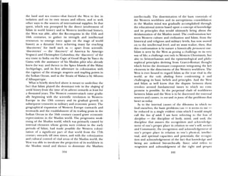 the land and sea routes—that tiirced the XVest to live in
isolation and on its own means and eliorts, and to seek
other ways to the sources of international supplies, in that
quest, which was prompted by the direct involvement of
Islam in world history and in Western intellectual history,
the West was able, after the Reconquista in the 15th and
16th centuries, to gather its strength and intellectual
resources; to emerge once again on the stage of world
history as a dynamic force achieving many far reaching
•discoveries’ for itself such as — apart from scientific
‘discoeries’ — the ‘discovery’ of America by Amerigo
Vespucci and Christopher Columbus; the ‘discovery’ of the
sea route to India via the Cape of Good Hope by Vasco da
Gaina with the assistance of his Muslim pilot who already
knew the way; and thence to the Spice Islands of the Malay
Archipelago, and its first adventure in colonization with
the capture of the strategic seaports and stapling points in
the Indian Ocean. and iii the Straits of Malacca by Alfonso
d’Albuquerque.
What is briefly sketched aboe is meant to underline the
fact that Islam played the dominant role in the shaping of
world history from the time of its advent onwards at least for
a thousand years. The Western counter-attack came gradu
ally beginning with the scientific revolution in Western—
Europe in the 13th century and its gradual growth in
subsequent centuries in military and economic power. The
geographical expansion of Western Europe eastwards atid
westwards and the establishment of its trading posts in the
Indiati Ocean in the 16th century caused grave economic
repercussions in the Muslim world. The progressie weak
ening of the Muslini world, which as primarily caused by
internal elements whose germs were evident in the early
periods of Islam, had made possible the Western colomii—
Lation of a significant 1rt of that world from the 17th
CCII tur om ai (Is till o’. ii times; and with the colonization
and ctiltui al control of vital areas of the Muslim world, the
‘vest was able to inculcate the projection of its woriciview in
the Muslim mind and thence to dominate the Muslims
iiitellectuallv. The dissemination of the basic essentials ol
the Western worldview and its surreptitious consolidation
in the Muslim mind was gradually accomplished through
the educational system based upon a concept of knowledge
and its principles that would ultimately bring about the
deislamization of the Muslim mind. The confrontation bet
ween Western culture and civilization and Islam, from the
historical and religious and military levels, has now moved
on to the intellectual level; and we must realize, then, that
this confrontation is by nature a historically Jiernmanent one.
Islam is seeii by the West as posing a challenge to its very
way of life; a challenge not only to Western Christianity. but
also to Aristotelianism and the epistemologk al and philo
sophical principles deriving from Graeco-Roman thought
which forms the dominant component integrating the key
elements in the dimensions of the Western worldvie. The
West is ever bound to regard Islam as the true rival iii the
world; as the only abiding force confronting it and
challenging its basic beliefs and principles. And time West
and islam as well know that the dispute between them
revolves around fundamental issues to which no com
promise is possible. In the perpetual clash of worldiews
between Islam and the West is to be discerned the external
sources and causes, in esse and in posse, of the problems that
beset us today.
As to the internal causes of the dilcmimnia in which ‘,e
find ourselves, the basic problems can — it seems to inc —
be reduced to a single evident crisis which I wotild simply
call the loss of adab. I am here referring to the loss ol
discipline — the discipline of body, mind, and soul; the
discipline that assures the recognition and acknowledge
ment of one’s proper place in relation to omies sell, soiet
amid Community; the recognition and ackmnledgemt’iim oh
one’s proper place in relation to one’s physical. iimicllec
tual, and spiritual capacities and potentials; the ri’r ogni
lion and acknowledgement of the lact that knossledge and
being are ordered hierarchically. Since adab refei s to
recognition and acknowledgement of the right and proper
104 105
 