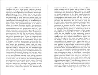 perception of islam and its world tiew cannot even be
compared with any of those of their teachers — let alone
with those of the great they disparage, from whom their
teachers did derive knowledge and guidance without due
acknowledgement Not a single one of the so-called
Modernists and Retbrmers of our times, including those
who masquerade as ulasá’ barely reaches the lowest level
of the great uiama’ of the past and men of spiritual dis
cernment who contributed so much to the knowledge of
Islam and die Iclainic world iew, whether in terms of intel
ligence, irLuc and spiritual knowledge, or in tenns of
ohune in original, individual analyses, interpretations,
commentaries and other written efforts, in fact, they never
produced such works, their writings being largely of ajour
nalistic natute and content In the beginning, they had to
air their views about such questions as the createdness or
uncreatedness of the Holy Qpr’an, and many dabbled in
die vexed question of qw,ki and qadr— they had to imitate
the great of the past in order to gain die confidence and
credulity of the confused. And those who judge them as
great leaders are those who do not tndy know the real ones
of the past For all the questions and problems that they
attempted to raise and solve had already been dealt with
with keener and profounder insight and iddi more
intellectual and spiritual sophistication and refinement by
men like al-Ash’an, al-GhaiiIi, the AM al-Tapwwuf and
oLher masters of the past. Moreoer, the nature of the Holy
Qur’an and of qw,1d and qadr and related questions are not
considered as problems by Muslims who know and believe,
and their being presented as if they are problems only
betrays their confusion and adds to the general confusion
that has inradcd our minds and our belief and faith. Such
exeiciscs serve only to advocate the affectation of those
who set themselws up as equals of their masters. They and
their followers thrive where there is confusion and
ignorance, where they can escape the relentless scrutiny
and censure ofknowledge. it is because Muslims in our age
have become confused and ignorant and desperate that
112
they see men who hine, as if for the first tinie, opened their
minds to Islam; they do not see that these men aie poor
imitations of the great of the past. “I hey do ‘lot bring
anything new that the illustrious Muslims of the past hae
not already brought nor do they claril5 I412rn better to die
clouded vision than the immensely superior clarification
accomplished by the masters of die past. it, it is such as
they who have been most vociferous and vehement in dis
paraging and denouncing the past and its great the
learned scholars and thinkers and jurists and men of spiri
tual discernment. Their conception of die past has beets
influenced by Western ideas on l,nn’an eiolution and
historical deelopment and secular science. These ideas
are the second serious instance — the first being those of
die FalãsWah whom al-Gbazali vanquished—of the sniugg
ling of Western concepts alien to Islam into the Muslim
mind. But the Falasifah at least understood Western
thought better than the and although these Modernists
and Reformers were cautious in attempting to islamite the
ideas they brought in, their ideas pose a great danger to
the Muslim’s loyalty to Islam because they were not ideas
that could be truly islamized. They opened die doors to
secularism without knowing it, for it did not take long for
their followers to develop their ideas to secular propor
tions. The great Muslims of die past were ‘lot really dicir
intellectual idealç people like Rousseau, Cumte, Mill. and
Spencer were more properly their intellectual ideals. Islam
in reality did not seem to be die principle of their thought;
they attenipted to fit Islam to their ideals. Though tla.
claim to be Muslims, their loyalt) is to their countn, shich
loyalty seems to be levelled to the same plane as that due to
Islam. Because they were never really intellecwalb and
spiritually profound, they preoccupied themselves instead
with sociology and politics. Their esperience of the decline
of Muslim rule and the disintegration of Muslim empires
made them take notice of Ibn Klialdun and they concen
trated their efforts on the concept of uminith and of the
state in Islam. They naturally neglect to lay as much stress
113
 