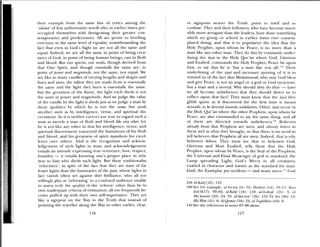 hit if example front the same line of critics among the
ulama’ of less authoritatie worth who in earlier times pre
occupied themselves with denigrating their greater con
temporaries and pre(leCessorS. All are prone to levelling
everyone to the same level of equality, notwithstanding the
fact that een in God’s Sight we are not all the same and
equal. Indeed, we are all the same in point of being crea
tures of God, in point of being human beings, cast in flesh
and blood. But out spirits, our souls, though derived from
that One Spirit, and though nsentia/ly the same are, in
point of power and magnitude, not the same, not equal. We
are like so maiiy andles of varying lengths and shapes and
lines and sizes; the tallow they are made front is essentially
the same and the light they burn is essentially the same,
but the greatness of the flame, the light each sheds is not
the same in power and magnitude. And we judge the value
of the candle by the light it sheds just as we judge a man by
those qualities by which he is not the same, but excels
another such as by intelligen e, virtue, and spiritual dis
cernment. So it is neither cot rect nor true to regard such a
man as merely a man of flesh and blood like any other, ft>r
he is not like any other in that his intelligence, virtue, and
spit itual discernment transcend the limitations of his flesh
and blood, and his greatness of spirit manifests his excel
lence oer others. Adab is the recognition and acknow—
ledemnent of such lights iii man; and acknowledgement
entails an attitude expressing true reverence, love, respect,
humility — it entails knowing one’s proper place in rela
tion to hint who sheds such light. But these traditionalist
‘rehirniers’, in spite of the hict that they are men of far
lesser lights thami the luminaries of the past, whose lights in
fact x anish when set against their brilliance, who all too
willingly play at ‘reforming’ to a confused audience unable
to assess truly the quality of the ‘reform’ other than by its
own inadequate criteria of estimation, all too frequently be—
conic puhiedi tip with their own self—importance. They are
like a signpost on the Way to the Truth that instead of
pointing the traveller along the Way to other earlier, clear-
er signposts nearer the fruth, point to itself and so
confuse. They and their followers, who have become insen—
sibly more arrogant than the leadem s, ha e done something
which no group or school in earlier times e’er content—
plated doing; and that is to populariie the idea that the
I loly Prophet. upon whom be Peace, is no more thami a
man like any other man. They do this by constantly undc r—
lining the ayat in the Holy Qur’an where God, Glorious
and Exalted, commands the Holy Prophet, Peace be upon
him, to say that he is ‘btmt a mnami like you all’ fheir
underlining of the ayat anti incessant quoting of it is to
remind us of the fhct that Muhammad, who may God bless
and give Peace, is not an angel or a god or God incarnate,
but a man and a mortal, Why should they do this? — hae
we all become unbelievers that they should direct us to
reflect tipon that fact? They must know that the awmt they
glibly quote as if discovered fdr the first time is meant
actually to be dincted towards unbelievers. Other ayat occur in
the Holy Qur’an where the other Prophets, tipon whom be
Peace, are also commanded to say the sante thing, and alh
of them arc directed towards unbehievers. Believers
already know that Prophets are men, and already believe in
them and in what they in ought, so that there is no need to
tell believers that Prophets all are men. indeed, that is why
believers believe. They must see that to believers God,
Glorious and Most Exalted, tells them that time 1-loly
Prophet, upon whom be Peace, is the Seal of the Prophets;
the Universal and Final Messenger of god to mankind; the
Lamp spreading Light; God’s Met cy to all creatures;
exalted in character and nature as the standard for imian—
kind; the Examplar par excellence — amid many mm c. God
108 Al-KnIt! (18): 110.
109 See for example, at An am (6): 91; Ibrahtin (14): 10—11; Bent
Isra l( 17): 93—94; al-KaIf (18): 110; alAnhiya’ (21): 3; at
Mu’,ntnun (23): 24, 33: al-Shu’aa’ (26): 153 Ia .zn (36): 15;
I-/a Mba (41): 6; Al—Qamar(54): 24; al-Thghabun (64): 6.
110 See the references in notes 87—98 above.
116 117
 