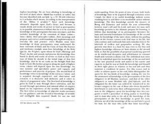 highest knowledge. ‘VvC are here alluding to knowledge at
the level of ihan, where ikLdah has reached, or rather, has
becoirie identified with ma’rifah. (q. v. 51: 56 with reference
to h abuddn which means, according to the interpretation
of ibu •Abbas: It yarlJun).lu Since such knowledge
ultimately depends upon God’s Grace and because it
entails deeds and works of serice to God as prerequisites
to its possible attaininent,it follows that for it to be received
knos ledge of the prerequisites becomes necessary; and this
includes knowledge of the essentials of Islam (islam—
i,iuin—iItsan) , their principles (arkun), their meanings and
purpose and correct understanding and implementation in
eeryday life and practice: een Muslim must have
knowledge of those prerequisites; must understand the
basic essentials of Islam and the Unity of God, His Essence
and Attributes (1awud); must ha e knowledge of the Holy
Qttr’an, the Prophet, upon whom be God’s Blessings and
Peace!, his life and iunnah, and practise the knowledge thus
based in (leeds and works of service to God so that every
nian of Islam be already in the iiiitial stage of that first
knowledge, that lie be set ready on the Straight Path that
leads to God. his further progress along the path of highest
virtue (imsan) will depend upon his on knowledge, his
os n intuiti e and speculative power and capacity and
periorilmnce and sincerity of purpose. The second kind of
kiio; ledge refers to knowledge of the sciences ( u1mm) and
is ac(1uired through experience and observation and
research; it is discursive and deductive and it refei-s to
objects of pmigmatical value. Time fIrst kind of knowledge is
gi en by God to man through direct relevation, and the
second through speculation and rational effort of enquiry
based on his experience of the sensible and intelligible.
The first refers to knowledge of objective truths necessary
for our guidance, and the second to knowledge of sensible
and intelligible data acquired (kasbi) for our use and
121 See aboe, note 76,
undea’standmg. Front the point of view of man, both kinds
of knowledge have to be acquimed through conscious attion
‘amal), for there is no useful knowledge withotu action
resulting from it; and there is no worthwhile aetioli without
knowledge. The first knowledge unveils the mystery ol
Being and Existence and reveals time true relationship
between man’s self and his Lord, and since ft ii mama such
km)wledge pertains to the ultimate purpose br know iimg. it
follows that knowledge of its prerequisites becomes the
basis and essential foundation for knowledge ol time second
kind, for knowledge of the latter alone, without die guiditig
spirit of the former, cannot trtil lead mnata in his life, but
only confuses and confoumls him and etimeshus him iii tlit’
labyrinth of endless and l)tirPoseltss seeking. We also
l)erceive that there is a limit for man e cii to the first and
highest knowledge; whereas no limit ol)talns ill the sctont1
kind, so that the possibility of perpetual waimdei dig spurred
on b imellectual deception and selfdelusion iii coiistant
doubt and curiosity is always real. Time individual maim Imausi
limit his individual (1aiest for knowledge of the second kind
to his own practical needs and stmited to his Hat tire anti
capacity, so that he may set both the knowledge amid hinisell
in their right places in relation to his real self and thus
maintain a condition of justice. For tins reason amid iii
order to achieve justice as the end, Islamia distitigimislacs tile
quest for the two kinds ol knowledge, mnakimig the one for
time attainment of know ledge of the prerequisites ol time lii st
obligatory to all Muslims (/urtJ’u1t) and that of tile u,timcr
obligatory to some Muslims only (jani ki/atuh) , amid the
obligation fbr the latter caim indeed he tramisberied to the
former category in time case of those ss ho deeum thcmmmsc1 es
duty—bound to seek it for their self—inapro elmicliL 11w tli
51011 in the obligatory quest ftr knowledge ito LIst) cate
gories is itself a pm ocedure of doing justit e I ( know K dgc
and to man who seeks it, for all of the kmiowlt dge of the
prerequisties of the fit st knowledge is good tom maim,
whereas not all of the knowledge of the second kind is goUt!
fir him, for the mama who seeks that latter kmaowh dge,
146 147
 