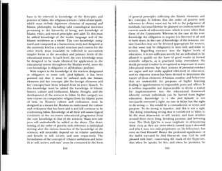 have to be referred to knowledge of the Principles and
practice of Islam, the religious sciences (‘ulam al—shar’iyyah),
which ixaust include legitimate elements of 1aawwuf and
Islamic philosophy, including valid cosmological doctrines
pertaining to the hierarchy of being, and knowledge of
islamic ethics and moral principles and adab. To this must
be added knowledge of the Arabic language and of the
Islamic woridview as a whole. This core knowledge, integ
rated and composed as a harmonious unity and designed at
the university leel as a model structure and content ftr the
other levels, must inariably be reflected in successively
simpler forms at the secondary and primary levels of the
educational system. At each level, the core knowledge must
be designed to be made identical for application in the
educational system throughout the Muslim world, since the
core knowledge is obligatory ot all Muslims (Ju4’avn).
With respect to the knowledge of the sciences designated
as obligatory to some only (fizri kiJyah), it has been
pointed out that it must be imbued with the Islamic
elements and key concepts ajier the foreign elements and
key concepts have been isolated from its every branch. To
this knowledge lilust be added the knowledge of Islamic
history, culture and civilization, Islamic thought, and the
development of the sciences in Islam. In this category too
new courses on comparative religion from the Islamic point
of view, on Western culture and civilization, must be
designed as a means for Muslims to understand the culture
and civilization that has been and is and will continue to be
confronting Islam. Knowledge of all these will assure logical
continuity in the successive educational progression from
the core knowledge to that of the sciences. Many new sub
jects vill undoubtedly be added to the abuse. The deter
Illining of the order of priority, with reference to individual
stri ing after the various branches of the knowledge of the
sciences, will invariably depend on its relative usefulness
and benefit to self, society, and state respectively. The
fiwmulation of the concept of ‘relative usefulness and beite
lit to self society and state’ must be contained in the form
of general principles reflecting the islamic elements and
key concepts. it follows that the order of pnonty with
reference to choice inttst not be left to the judgeinent of
inviduals, but must likewise be planned to conform with the
current needs of selfisociety-state, which is none other than
those of the Community. Whereas in the case of the core
knowledge the obligation to acquire it is directed to all and
to both sexes, in the case of knowledge of the sciences, cci-
tam branches may not be deemed appropriate for women;
so that some may be obligtatory to men only and some to
women. Regarding entrance into the higher levels of
education, it is not sufficient merely for an individual to be
allowed to qualify on the basis of good results in formal
scientific subjects, as is practised today everywhere. No
doubt personal conduct is recognized as unportant in many
educational systems, but their notions of personal c mduct
are vague and not really applied effecticly in education.
and no objective system has been devised to deternime the
nature of those elements of human conduct and behaviour
that are undesirable for purposes of higher learning
leading to appointments to responsible posts and offices. It
is neither impossible nor impracticable to devise a system
for implementation into the educational framework
whereby certain individuals can be barred front higher
education. Knowledge (i. e. the fari kiJàyah) is not
necessarily eeryone’s tight: no one in Islam has the right
to do wrong — this would be a contradiction in terms and
purpose. To do wrong is injustice, and this is not a iight.
‘l he doing something wrong that is considered in Islam to
be the most destructive to self, society, and State revokes
around three vices: lying, breaking promise, and betraying
trust. The Holy Qur’an is most emphatic in deiiouiicing
these vices as they aie vices which caused maii’s du% iilall
and which man urn only perpetrates on hi fellowman, hut
even on God Hiniseill Hence the profound significance of
the Iutdith narrated by Abfl Hurayrah, may God be well
pleased with him!, concerning the mark of the hypo rite,
that when he speaks, he lies; and hen lie piuinises, he
164 165
 