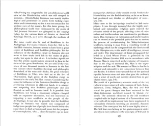 vidual being was congenial to the autochthonous world
view of the Hindu-Malay which was still steeped in
animism... [Hindu-Malay Ii terature was mainly mytho
logical and presented] in poetic frm lacking expo
sition and commentary so that it was not meant for the
profane ears of the masses. For this latter group, the
philosophical world view envisioned by the poets of
Old Javanese literature was glimpsed in the wuyangs
[plays for the various kinds of theatre or theatrical
dancing] filtered, as it were, through the medium of
art.
The same could also be said of Buddhism in the
Archipelago. For many’ centuries, from the /‘bth to the
Sth/lith centuries, Sumatra seems to have been a great
centre of Buddhism and Buddhist philosophy. t the
influence of the Buddhist clergy in Sumatra did not
seem to have made itself felt in the realm of philo
sophy; but again in that of art. It is further signifIcant
that this artistic Inalliles[ation occurred in Java in the
form of the great Borobudur. We are told of the exis
tence of one thousand monks in Sumau’a in the late
6th century where Buddhist theology and philosophy
flourished; of the venerable Atisha, the great reformer
of Buddhism in Tibet, who had sat at the feet of
Dhiarinakirti, high priest of the Buddhist clergy in
Sumatra in the early 5th/hIth century’. Considering the
po%erful influence of’ the Sumatran Buddhist clergy in
producing reformers in different lands, it is strange
and surprising that Buddhist philosophy (lid not
flourish as well in Sumatra itself. It is possible that
Buddhism, nor being a missionary religion charged
with an expansi e movement, was not interested in
imparting a new woridview to the people of’ the
Archipelago, it may also be possible that the Buddhist
clergy in Sumatra was mainly not composed of
indigenous people but of’ people from South India who
came there to find seclusion and peace for the purpose
of contemplation, who .,. shut themselves up in their
monasteries oblivious of the outside world. Neither the
Hindu-Malay nor the Buddhist-Malay, as fir as we know,
had produced any thinker or philosopher of noLe..
(pp. 2-4).
Islam caine to the Archipelago couched in itfi nieta
physics. ft was through taawwuf that the highly intel
lectual and rationalistic religious spirit entered the
receptive minds of the people, effecting a rise of ratio
nalism and intellectualism not manifested in pre—lslaniic
times. This emergence of rationalism and intellectualism
can be viewed as the powerful spirit that set iii motion
the process of’ revolutionizing the Malay—Indonesian
worldview, turning it away from a crumbling world of
mythology, which can be compared with the Greek world
in the Olympian era, to the world ‘of intelligence, reason
and order. The disseminators of Islam propagated the
belief in a God Whose Power is governed by His
Wisdom; Whose Creative Will acts in accordance with
Reason. Man is conceived as the epitome of Creation:
that in the ring of universal life, Man is the supel’—
scription and the seal. The essence of Man is that lie i
rational and rationality’ is the connection between him
and Reality. It is these concepts and that of rime spiritual
equality between man and maim that gave the ordinary
man a sense of worth and nobility dcnw(l him in 1jre—
Islamic rimes...(pp. 5-6).
The result of a preliminary seillantic study of time key
cultural terms connected with concepts of God, Bt’imig,
Existence, Time, Religion, Man, the Sell and Will
reveal the great changes that hae occurred iii the
Malay-Indonesian worldview caused by Islamic dc
merits. The animistic elements in the old worldview
coupled with its logical notion of a Parinenidean uni
verse with all its implications have been supplanted by
rationalistic elements involving an atomistic, (ly namic
universe. The concept of the Self’ is now highly abstract.
The Self does not belong to the spatio-teniporal om dci,
and this in turn influences the concepts of Will and its
172 173
 
