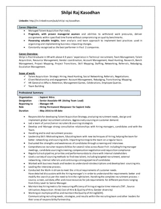 Shilpi Raj Kasodhan
Linkedin: http://in.linkedincom/pub/shilpi-raj-kasodhan.
Career Objective
 Managed Talent Acquisition Pan India.
 Pragmatic, with proven managerial acumen and abilities to withstand work pressures, deliver
assignments within specified time frame without compromising on quality benchmarks.
 Possessing valuable insights, keen analysis and team approach to implement best practices used in
organizing and implementing business-impacting changes.
 Constantly recognized as the best performer in Past 2 companies.
Career Overview:
Shilpi is Post Graduate in HR with above 4.9 years’ experience in Technical recruitment, Team Management, Talent
Acquisition, Resource Management, Vendor coordination, Account Management, Head Hunting, Research, Bench
Management, Project Mapping, Project Transitions, Skill Mapping, Staffing, Networking, Referrals, Rebadging,
Escalation Management.
Scope of work:
 Talent Acquisition- Strategic Hiring, Head Hunting, Social Networking, Referrals, Negotiations.
 Client Relationship and engagement- Account Management, Rebadging, Transitioning. Mapping.
 HR Generalist Affairs-Retention, Management Games, Celebrations, Employee Queries.
 Team Building
Professional Summary
Organization : Sapient Nitro
Designation : Senior Associate-HR (Acting Team Lead)
Reporting to : Manager-HR
Role : Hiring Permanent Manpower for Sapient India
Duration : May 2016 to till date
 Responsiblefor developing Talent Acquisition Strategy,analyzingrecruitment needs, design and
implement global recruitment solutions.Aggressively sourcingon customer demand.
 Led a team of junior/senior recruiters & sourcingstrategists
 Develop and Manage strong consultative relationships with hiring managers, candidates and with the
Team.
 Handling end to end recruitment process
 Leadership Skill:Motivatingteam, Educatingteam with new techniques of hiring,helpingthe team for
better networking and sourcingskills.Impartingtrainingsto the team on a regular basis
 Evaluated the strengths and weaknesses of candidates through screeningand interviews
 Comprehensive recruiter responsibilities for several roles acrossRazor Fish includinghiringmanager
meetings, candidatesourcing/screening,compensation negotiation and requisition compliance
 Regularly track pipeline,priorities and performancedata to sharewith internal stakeholders
 Used a variety of sourcingmethods to find new talent, includingtargeted recruitment, external
networking, internal referrals and continuinga strongpipelineof candidates
 Worked with business heads and leaders to understand roledescriptions and develop best sourcingmix.
 Leading the interview process.
 Conducted the Walk-in drives to meet the critical requirements of customer needs.
Have detailed discussionswith the hiringmanager’s in-order to understand the requirements better and
modify the search as per the need to hire the righttalent. Handlingthe complete recruitment process –
source, screen, validate,offer and closeresources for job requirements for different positions ranging
from Entry Level to Senior Manager.
 Maintain key hiringmetrics for measuringefficiency of hiringatregular time intervals (TAT , Source
Utilization,Requisition :Hired,Cost of Hire & Quality of Hire, Gender diversity)
 Workingon multipleprofiles and maintain theQuality of Hiring(QOH).
Communicatingrecruitingneeds, strategies,and results within the recruitingteam and other leaders for
their area of responsibility Partnership.
 