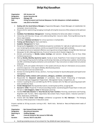 Shilpi Raj Kasodhan
Organization : HCL Services Ltd
Designation : Senior Executive-HR
Reporting to : Manager-HR
Role : Hiring Permanent and Contract Manpower for HCL Infosystems Ltd &all subsidiaries
Duration : July 2013 to Feb 2016
 Dealing with the Zonal Delivery Managers, Programme Managers, Project Managers all stakeholders for
manpower resource planning.
 Responsiblefor replenishing,managing, tracking & utilizing the resources of the company to the optimum
level.
 Candidate Pool &Database Management- Creating a Database for Active Job seekers in Industry.
 Interacting with Business Groups and understanding their resource needs. Planning &forecasting the
future requirements.
 Working as Individual contributor for critical positions in multiple BU’s.
 Training and Mentoring the Team and Interns.
 Escalation Management for Team.
 Designing the keywords to find immediate prospective candidates for right job at right time and in right
cost. Screening the job descriptions and discussing with Client to target right candidate.
 Drivingbest practices to implement effective sourcingand recruitingstrategies:HiringPAN India Technical
Manpower for BU’s (Managed Services, Financial Inclusion, LCS, SI-System Integration)
 Actively participating in Weekly review meetings and sessions- Bridge calls, Face to Face, Video
Conferencing sessions.
 Making Weekly, Monthly, Quarterly reports. Handy on excel, PowerPoint. From receipt of requirements
to sourcing;profilingresume formatting; coordinating interviews; providing status updates; Coordinating
Job offer and Onboardingdocumentation and coordinate 1st day instructions to newly hired consultants/
employees.
 Analyses, verify and update information in the system and ensures that all information are accurate to
avoid discrepancies in the reports (Weekly, Monthly & Quarterly)
 Performing End to end recruitment task.
 Actively Facilitating Wilkin Drives, Job fairs, Training Institutes for Quality Manpower pooling & Funnel
management.
 Maintaining healthy relations with customers, colleagues, candidates and employees.
 Responsible for Document submission of candidates, Hence Smooth Onboarding of Employees.
Conducted Employee Engagement Programmers -Management Games, Competitions, etc.
 Involve in quoting the price and Defining the TAT for multiple skills for New and upcoming project with
Sales and Delivery Team.
 Vendor Management-Sharing Job Descriptions, Screening best profiles, assigning TAT.
 Sourced for APAC –Project for IT InfrastructureRequirement. Coordinatingwith ProjectTeam in India and
HR team in Gulf, Singapore, Dubai for Manpower planning.
 Handled PAN India Induction for New Recruits by Team members- Planning, coordination and Tracking.
Alignment with Trainers, Admin department, Recruitment Team, Project owners. Induction planned in
Noida, Hyderabad, and Mumbai.
 Involve with few Senior Level Hiring’s confidential assignments for HCL Talentcare – The Emerging
Business of HCL Corporation in Education sector.
Projects worked on 30 big accounts running in HCL – North India. Worked on New and Replacement needs of
Customers.
Organization : Net Connect Private Limited
Designation : Recruitment Executive
Reporting to : Staffing Manager
Role : Contract Hiring for Net connect in PAN India
Duration : January 2012 to July 2013
 Handlingcomplete process of recruitment for Top, Middle & lower level positions.
 