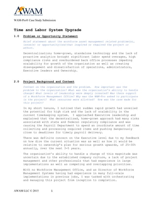 WAM-Pro® Case Study Submission
AWAM LLC © 2015 1
Time and Labor System Upgrade
1.0 Problem or Opportunity Statement
Brief statement about the workforce asset management related problem(s),
issue(s) or opportunity(ies)that inspired or required the project or
effort.
Decentralization; home-grown, standalone technology and the lack of
proactive analytics brought significant labor spend overages, high
compliance risks and overburdened back office processes impeding
scalability for growth of the organization as well as creating
disengagement and dissatisfaction of operations, administrators,
Executive leaders and Ownership.
2.0 Project Background and Context
Context on the organization and the problem. How important was the
problem to the organization? What was the organization’s ability to handle
change? What levels of leadership were deeply invested? Was there support
of a Workforce Management Office? Why was the WAM-Pro asked to participate
in the project? What resources were allotted? How was the case made for
this project?
In my short tenure, I noticed that sudden rapid growth had unveiled
the potential for high risk and the lack of scalability in the
current timekeeping system. I approached Executive leadership and
explained that the decentralized, home-grown approach had many risks
associated with state and federal regulatory compliance and was
causing the Payroll Department to spend an inordinate amount of time
collecting and processing required items and pushing dangerously
close to deadlines for timely payroll delivery.
There was definite concern on the Executive level due to my feedback
on how dire the current situation was as well as how it would be
relative to ownership’s plan for serious growth upwards, of 25-30%
annually, over the next 3-5 years.
The organization’s ability to handle a change of this magnitude was
uncertain due to the established company culture, a lack of project
management and other professionals that had experience in large
implementations as well as competing and overlapping priorities.
With no Workforce Management Office, and as the leader over all
Workforce Management Systems having had experience in many full-
scale implementations in previous jobs, I was tasked with
orchestrating and managing this project from inception to
completion.
 