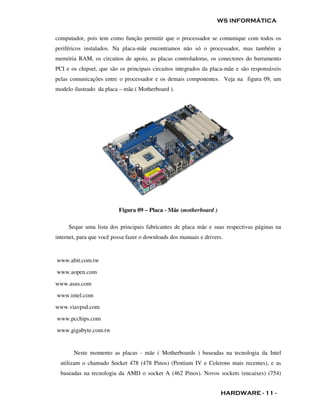WS INFORMÁTICA

computador, pois tem como função permitir que o processador se comunique com todos os
periféricos instalados. Na placa-mãe encontramos não só o processador, mas também a
memória RAM, os circuitos de apoio, as placas controladoras, os conectores do barramento
PCI e os chipset, que são os principais circuitos integrados da placa-mãe e são responsáveis
pelas comunicações entre o processador e os demais componentes. Veja na figura 09, um
modelo ilustrado da placa – mãe.( Motherboard ).




                          Figura 09 – Placa - Mãe (motherboard )

     Seque uma lista dos principais fabricantes de placa mãe e suas respectivas páginas na
internet, para que você possa fazer o downloads dos manuais e drivers.


www.abit.com.tw
www.aopen.com
www.asus.com
www.intel.com
www.viavpsd.com
www.pcchips.com
www.gigabyte.com.tw


       Neste momento as placas - mãe ( Motherboards ) baseadas na tecnologia da Intel
  utilizam o chamado Socket 478 (478 Pinos) (Pentium IV e Celerons mais recentes), e as
  baseadas na tecnologia da AMD o socket A (462 Pinos). Novos sockets (encaixes) (754)


                                                                     HARDWARE - 11 -
 