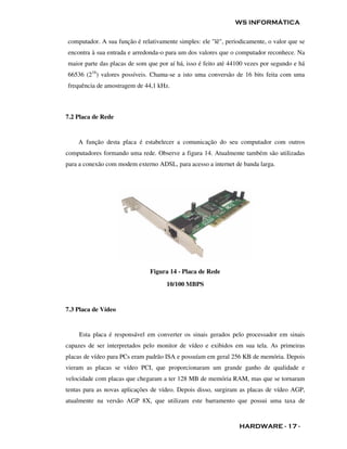 WS INFORMÁTICA

computador. A sua função é relativamente simples: ele "lê", periodicamente, o valor que se
encontra à sua entrada e arredonda-o para um dos valores que o computador reconhece. Na
maior parte das placas de som que por aí há, isso é feito até 44100 vezes por segundo e há
66536 (216) valores possíveis. Chama-se a isto uma conversão de 16 bits feita com uma
frequência de amostragem de 44,1 kHz.



7.2 Placa de Rede


    A função desta placa é estabelecer a comunicação do seu computador com outros
computadores formando uma rede. Observe a figura 14. Atualmente também são utilizadas
para a conexão com modem externo ADSL, para acesso a internet de banda larga.




                               Figura 14 - Placa de Rede
                                     10/100 MBPS


7.3 Placa de Vídeo


    Esta placa é responsável em converter os sinais gerados pelo processador em sinais
capazes de ser interpretados pelo monitor de vídeo e exibidos em sua tela. As primeiras
placas de vídeo para PCs eram padrão ISA e possuíam em geral 256 KB de memória. Depois
vieram as placas se vídeo PCI, que proporcionaram um grande ganho de qualidade e
velocidade com placas que chegaram a ter 128 MB de memória RAM, mas que se tornaram
tentas para as novas aplicações de vídeo. Depois disso, surgiram as placas de vídeo AGP,
atualmente na versão AGP 8X, que utilizam este barramento que possui uma taxa de



                                                                 HARDWARE - 17 -
 