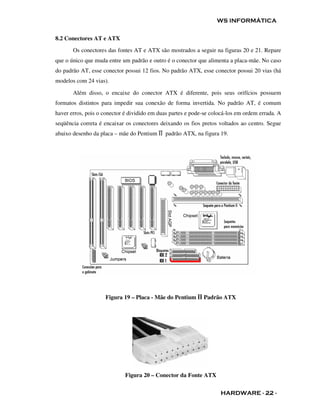 WS INFORMÁTICA


8.2 Conectores AT e ATX
       Os conectores das fontes AT e ATX são mostrados a seguir na figuras 20 e 21. Repare
que o único que muda entre um padrão e outro é o conector que alimenta a placa-mãe. No caso
do padrão AT, esse conector possui 12 fios. No padrão ATX, esse conector possui 20 vias (há
modelos com 24 vias).

       Além disso, o encaixe do conector ATX é diferente, pois seus orifícios possuem
formatos distintos para impedir sua conexão de forma invertida. No padrão AT, é comum
haver erros, pois o conector é dividido em duas partes e pode-se colocá-los em ordem errada. A
seqüência correta é encaixar os conectores deixando os fios pretos voltados ao centro. Segue
abaixo desenho da placa – mãe do Pentium ĪĪ padrão ATX, na figura 19.




                    Figura 19 – Placa - Mãe do Pentium ĪĪ Padrão ATX




                             Figura 20 – Conector da Fonte ATX


                                                                    HARDWARE - 22 -
 