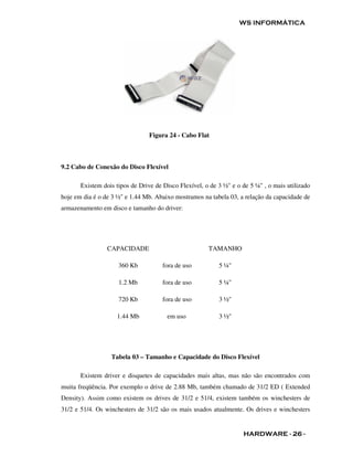 WS INFORMÁTICA




                                 Figura 24 - Cabo Flat



9.2 Cabo de Conexão do Disco Flexível

       Existem dois tipos de Drive de Disco Flexível, o de 3 ½" e o de 5 ¼" , o mais utilizado
hoje em dia é o de 3 ½" e 1.44 Mb. Abaixo mostramos na tabela 03, a relação da capacidade de
armazenamento em disco e tamanho do driver:




                 CAPACIDADE                            TAMANHO

                     360 Kb           fora de uso          5 ¼"

                     1.2 Mb           fora de uso          5 ¼"

                     720 Kb           fora de uso          3 ½"

                    1.44 Mb            em uso              3 ½"




                  Tabela 03 – Tamanho e Capacidade do Disco Flexível

       Existem driver e disquetes de capacidades mais altas, mas não são encontrados com
muita freqüência. Por exemplo o drive de 2.88 Mb, também chamado de 31/2 ED ( Extended
Density). Assim como existem os drives de 31/2 e 51/4, existem também os winchesters de
31/2 e 51/4. Os winchesters de 31/2 são os mais usados atualmente. Os drives e winchesters


                                                                    HARDWARE - 26 -
 