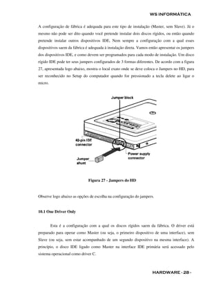 WS INFORMÁTICA

A configuração de fábrica é adequada para este tipo de instalação (Master, sem Slave). Já o
mesmo não pode ser dito quando você pretende instalar dois discos rígidos, ou então quando
pretende instalar outros dispositivos IDE, Nem sempre a configuração com a qual esses
dispositivos saem da fábrica é adequada à instalação direta. Vamos então apresentar os jumpers
dos dispositivos IDE, e como devem ser programados para cada modo de instalação. Um disco
rígido IDE pode ter seus jumpers configurados de 3 formas diferentes. De acordo com a figura
27, apresentada logo abaixo, mostra o local exato onde se deve coloca o Jampers no HD, para
ser reconhecido no Setup do computador quando for pressionado a tecla delete ao ligar o
micro.




                              Figura 27 - Jampers do HD


Observe logo abaixo as opções de escolha na configuração do jampers.


10.1 One Driver Only


         Esta é a configuração com a qual os discos rígidos saem da fábrica. O driver está
preparado para operar como Master (ou seja, o primeiro dispositivo de uma interface), sem
Slave (ou seja, sem estar acompanhado de um segundo dispositivo na mesma interface). A
princípio, o disco IDE ligado como Master na interface IDE primária será acessado pelo
sistema operacional como driver C.



                                                                    HARDWARE - 28 -
 