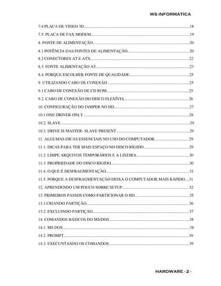WS INFORMÁTICA

7.4 PLACA DE VIDEO 3D........................................................................................................18
7.5. PLACA DE FAX MODEM.................................................................................................19

8. FONTE DE ALIMENTAÇÃO...............................................................................................20

8.1 POTÊNCIA DAS FONTES DE ALIMENTAÇÃO.............................................................20
8.2 CONECTORES AT E ATX.................................................................................................22
8.3. FONTE ALIMENTAÇÃO AT............................................................................................23
8.4. PORQUE ESCOLHER FONTE DE QUALIDADE...........................................................25
9. UTILIZANDO CABO DE CONEXÃO.................................................................................25
9.1 CABO DE CONEXÃO DE CD ROM.................................................................................25
9.2. CABO DE CONEXÃO DO DISCO FLEXÍVEL...............................................................26
10. CONFIGURAÇÃO DO JAMPER NO HD..........................................................................27
10.1 ONE DRIVER ONLY........................................................................................................28
10.2. SLAVE...............................................................................................................................29
10.3. DRIVE IS MASTER- SLAVE PRESENT........................................................................29
11. ALGUMAS DICAS ESSENCIAIS NO USO DO COMPUTADOR..................................29
11.1. DICAS PARA TER MAIS ESPAÇO NO DISCO RÍGIDO.............................................29
11.2. LIMPE ARQUIVOS TEMPORÁRIOS E A LIXEIRA....................................................30
11.3. PROPRIEDADE DO DISCO RÍGIDO.............................................................................30
11.4. O QUE É DESFRAGMENTAÇÃO..................................................................................31
11.5. PORQUE A DESFRAGMENTAÇÃO DEIXA O COMPUTADOR MAIS RÁPIDO....31
12. APRENDENDO UM POUCO SOBRE SETUP..................................................................32
13. PRIMEIROS PASSOS COMO PARTICIONAR O HD......................................................35
13.1.CRIANDO PARTIÇÃO.....................................................................................................36
13.2. EXCLUINDO PARTIÇÃO...............................................................................................37
14. COMANDOS BÁSICOS DO MS/DOS...............................................................................38
14.1. MS DOS.............................................................................................................................38
14.2. PROMPT...........................................................................................................................39
14.3. EXECUNTANDO OS COMANDOS...............................................................................39




                                                                                                         HARDWARE - 2 -
 