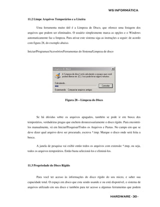 WS INFORMÁTICA


11.2 Limpe Arquivos Temporários e a Lixeira

         Uma ferramenta muito útil é a Limpeza de Disco, que oferece uma listagem dos
arquivos que podem ser eliminados. O usuário simplesmente marca as opções e o Windows
automaticamente faz a limpeza. Para ativar este sistema siga as instruções a seguir: de acordo
com figura 28, do exemplo abaixo.

Iniciar/Programas/Acessórios/Ferramentas do Sistema/Limpeza de disco




                                Figura 28 – Limpeza do Disco




         Se há dúvidas sobre os arquivos apagados, também se pode ir em busca dos
temporários, verdadeiras pragas que enchem desnecessariamente o disco rígido. Para encontrá-
los manualmente, vá em Iniciar/Pesquisar/Todos os Arquivos e Pastas. No campo em que se
deve dizer qual arquivo deve ser procurado, escreva *.tmp. Marque o disco onde será feita a
busca.

         A janela de pesquisa vai exibir então todos os arquivos com extensão *.tmp, ou seja,
todos os arquivos temporários. Então basta selecioná-los e eliminá-los.



11.3 Propriedade do Disco Rígido


         Para você ter acesso às informações do disco rígido do seu micro, e saber sua
capacidade total. O espaço em disco que esta sendo usando e ou está disponível, o sistema de
arquivos utilizado em seu disco e também para ter acesso a algumas ferramentas que podem


                                                                      HARDWARE - 30 -
 