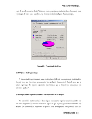 WS INFORMÁTICA

varia de acordo coma versão do Windows, como o desfragmentador de disco, ferramenta para
verificação de erros (ou o scandisk), etc. Como é mostrado na figura 29, do exemplo.




                              Figura 29 – Propriedade do Disco


11.4 O Que é Desfragmentação


    A fragmentação ocorre quando arquivos do disco rígido são constantemente modificados,
fazendo com que eles sejam armazenados "em pedaços" (fragmentos), fazendo com que a
leitura e gravação dos mesmos seja muito mais lenta do que se ele estivesse armazenado em
um único "pedaço".


11.5 Porque a Desfragmentação Deixa o Computador Mais Rápido


    Por um motivo muito simples: o disco rígido consegue ler e gravar arquivos contidos em
um único fragmento de maneira muito mais rápida do que arquivos que estão distribuídos em
dezenas (ou centenas) de fragmentos ! Quando você desfragmenta uma partição todos os


                                                                     HARDWARE - 31 -
 