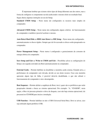 WS INFORMÁTICA

       É importante lembrar que existem vários tipos de Setup diferentes uns dos outros, mas a
forma de configurar os componentes na tela acaba tendo o mesmo efeito no resultado final.
Segue abaixo algumas instruções no uso do Setup.
Standard CMOS Setup – Neste menu são configurados os recursos mais simples do
computador.


Advanced CMOS Setup – Neste menu são configurados alguns critérios de funcionamento
do computador e também é possível acelerar o mesmo.


Auto Detect Hard Disk ou HDD Auto Detect ou IDE Setup – Neste menu são configurados
automaticamente os discos rígidos. Sempre que ele for acessado os discos serão pesquisados no
computador.


Power Management Setup – Neste menu é configurado o gerenciamento do consumo de
energia elétrica do computador.


Save Setup and Exit ou Write to CMOS and Exit – Possibilita salvar as configurações do
Setup e em seguida será dado um Boot automaticamente no computador.


External Cache – Permite habilitar ou desabilitar a memória cache externa. Estando ativa, a
performance do computador será elevada, devido ao uso deste recurso. Caso esta memória
apresente algum tipo de falha, é possível deixá-la desabilitada, o que não afetará o
funcionamento do computador e sim o desempenho.


Boot Sequence – Permite definir a seqüência de Boot, isto é, quais são os periféricos que serão
pesquisados durante a busca ao sistema operacional. Por exemplo: “A, “CD-ROM”, nesta
opção, o Bios irá procurar primeiro o drive de disquete, caso não haja sistema operacional, ele
procurará no CD-ROM para iniciar a instalação.


USB Function – Permite habilitar ou não o USB (Universal Serial Bus). Deve-se ativar, caso
seja utilizado algum periférico USB.




                                                                     HARDWARE - 34 -
 