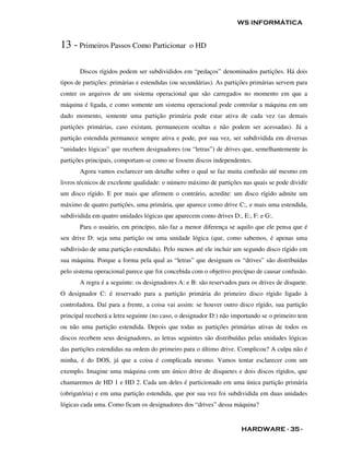 WS INFORMÁTICA


13 - Primeiros Passos Como Particionar           o HD


       Discos rígidos podem ser subdivididos em “pedaços” denominados partições. Há dois
tipos de partições: primárias e estendidas (ou secundárias). As partições primárias servem para
conter os arquivos de um sistema operacional que são carregados no momento em que a
máquina é ligada, e como somente um sistema operacional pode controlar a máquina em um
dado momento, somente uma partição primária pode estar ativa de cada vez (as demais
partições primárias, caso existam, permanecem ocultas e não podem ser acessadas). Já a
partição estendida permanece sempre ativa e pode, por sua vez, ser subdividida em diversas
“unidades lógicas” que recebem designadores (ou “letras”) de drives que, semelhantemente às
partições principais, comportam-se como se fossem discos independentes.
       Agora vamos esclarecer um detalhe sobre o qual se faz muita confusão até mesmo em
livros técnicos de excelente qualidade: o número máximo de partições nas quais se pode dividir
um disco rígido. E por mais que afirmem o contrário, acredite: um disco rígido admite um
máximo de quatro partições, uma primária, que aparece como drive C:, e mais uma estendida,
subdividida em quatro unidades lógicas que aparecem como drives D:, E:, F: e G:.
       Para o usuário, em princípio, não faz a menor diferença se aquilo que ele pensa que é
seu drive D: seja uma partição ou uma unidade lógica (que, como sabemos, é apenas uma
subdivisão de uma partição estendida). Pelo menos até ele incluir um segundo disco rígido em
sua máquina. Porque a forma pela qual as “letras” que designam os “drives” são distribuídas
pelo sistema operacional parece que foi concebida com o objetivo precípuo de causar confusão.
       A regra é a seguinte: os designadores A: e B: são reservados para os drives de disquete.
O designador C: é reservado para a partição primária do primeiro disco rígido ligado à
controladora. Daí para a frente, a coisa vai assim: se houver outro disco rígido, sua partição
principal receberá a letra seguinte (no caso, o designador D:) não importando se o primeiro tem
ou não uma partição estendida. Depois que todas as partições primárias ativas de todos os
discos recebem seus designadores, as letras seguintes são distribuídas pelas unidades lógicas
das partições estendidas na ordem do primeiro para o último drive. Complicou? A culpa não é
minha, é do DOS, já que a coisa é complicada mesmo. Vamos tentar esclarecer com um
exemplo. Imagine uma máquina com um único drive de disquetes e dois discos rígidos, que
chamaremos de HD 1 e HD 2. Cada um deles é particionado em uma única partição primária
(obrigatória) e em uma partição estendida, que por sua vez foi subdividida em duas unidades
lógicas cada uma. Como ficam os designadores dos “drives” dessa máquina?


                                                                     HARDWARE - 35 -
 