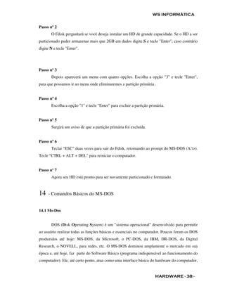 WS INFORMÁTICA


Passo nº 2
       O Fdisk perguntará se você deseja instalar um HD de grande capacidade. Se o HD a ser
particionado puder armazenar mais que 2GB em dados digite S e tecle "Enter", caso contrário
digite N e tecle "Enter".




Passo nº 3
       Depois aparecerá um menu com quatro opções. Escolha a opção "3" e tecle "Enter",
para que possamos ir ao menu onde eliminaremos a partição primária .


Passo nº 4
       Escolha a opção "1" e tecle "Enter" para excluir a partição primária.


Passo nº 5
       Surgirá um aviso de que a partição primária foi excluída.


Passo nº 6
       Teclar "ESC" duas vezes para sair do Fdisk, retornando ao prompt do MS-DOS (A:>).
Tecle "CTRL + ALT + DEL" para reiniciar o computador.


Passo nº 7
       Agora seu HD está pronto para ser novamente particionado e formatado.



14   - Comandos Básicos do MS-DOS


14.1 Ms-Dos


       DOS (Disk Operating System) é um "sistema operacional" desenvolvido para permitir
ao usuário realizar todas as funções básicas e essenciais no computador. Poucos foram os DOS
produzidos até hoje: MS-DOS, da Microsoft, o PC-DOS, da IBM, DR-DOS, da Digital
Research, o NOVELL, para redes, etc. O MS-DOS dominou amplamente o mercado em sua
época e, até hoje, faz parte do Software Básico (programa indispensável ao funcionamento do
computador). Ele, até certo ponto, atua como uma interface básica do hardware do computador,


                                                                      HARDWARE - 38 -
 