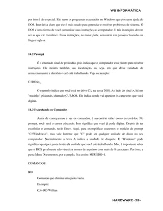 WS INFORMÁTICA

por isso é tão especial. São raros os programas executados no Windows que possuem ajuda do
DOS. Isso deixa claro que ele é mais usado para gerenciar e resolver problemas de sistema. O
DOS é uma forma de você comunicar suas instruções ao computador. E tais instruções devem
ser as que ele reconhece. Estas instruções, na maior parte, consistem em palavras baseadas na
língua inglesa.



14.2 Prompt

           É o chamado sinal de prontidão, pois indica que o computador está pronto para receber
instruções. Ele mostra também sua localização, ou seja, em que drive (unidade de
armazenamento) e diretório você está trabalhando. Veja o exemplo:

C:DOS>_

           O exemplo indica que você está no drive C:, na pasta DOS. Ao lado do sinal >, há um
"tracinho" piscando, chamado CURSOR. Ele indica aonde vai aparecer os carecteres que você
digitar.

14.3 Executando os Comandos

           Antes de começarmos a ver os comandos, é necessário saber como executá-los. No
prompt, você verá o cursor piscando. Isso significa que você já pode digitar. Depois de ter
escolhido o comando, tecle Enter. Aqui, para exemplificar usaremos o modelo de prompt
"C:Windows>", mas vale lembrar que "C" pode ser qualquer unidade de disco no seu
computador. Normalmente a letra A indica a unidade de disquete. E "Windows" pode
significar qualquer pasta dentro da unidade que você está trabalhando. Mas, é importante saber
que o DOS geralmente não visualiza nomes de arquivos com mais de 8 caracteres. Por isso, a
pasta Meus Documentos, por exemplo, fica assim: MEUSDO~1.

COMANDOS:

RD
           Comando que elimina uma pasta vazia.

           Exemplo:

           C:> RD Willian


                                                                       HARDWARE - 39 -
 