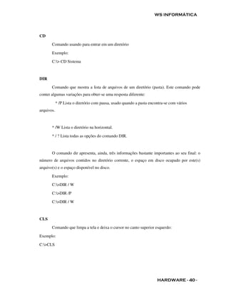 WS INFORMÁTICA




CD

       Comando usando para entrar em um diretório

       Exemplo:

       C:> CD Sistema



DIR

       Comando que mostra a lista de arquivos de um diretório (pasta). Este comando pode
conter algumas variações para obter-se uma resposta diferente:

            * /P Lista o diretório com pausa, usado quando a pasta encontra-se com vários
arquivos.



       * /W Lista o diretório na horizontal.

       * / ? Lista todas as opções do comando DIR.



       O comando dir apresenta, ainda, três informações bastante importantes ao seu final: o
número de arquivos contidos no diretório corrente, o espaço em disco ocupado por este(s)
arquivo(s) e o espaço disponível no disco.

       Exemplo:

       C:>DIR / W

       C:>DIR /P

       C:>DIR / W



CLS

       Comando que limpa a tela e deixa o cursor no canto superior esquerdo:

Exemplo:

C:>CLS




                                                                       HARDWARE - 40 -
 