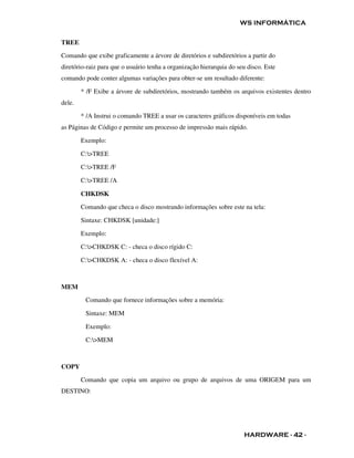 WS INFORMÁTICA


TREE
Comando que exibe graficamente a árvore de diretórios e subdiretórios a partir do
diretório-raiz para que o usuário tenha a organização hierarquia do seu disco. Este
comando pode conter algumas variações para obter-se um resultado diferente:

        * /F Exibe a árvore de subdiretórios, mostrando também os arquivos existentes dentro
dele.

        * /A Instrui o comando TREE a usar os caracteres gráficos disponíveis em todas
as Páginas de Código e permite um processo de impressão mais rápido.

        Exemplo:

        C:>TREE

        C:>TREE /F

        C:>TREE /A

        CHKDSK

        Comando que checa o disco mostrando informações sobre este na tela:

        Sintaxe: CHKDSK [unidade:]

        Exemplo:

        C:>CHKDSK C: - checa o disco rígido C:

        C:>CHKDSK A: - checa o disco flexível A:



MEM
         Comando que fornece informações sobre a memória:

         Sintaxe: MEM

         Exemplo:

         C:>MEM



COPY

        Comando que copia um arquivo ou grupo de arquivos de uma ORIGEM para um
DESTINO:




                                                                      HARDWARE - 42 -
 